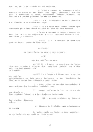 eleitos, em 1º de Janeiro do ano seguinte.

                          § ÚNICO - Caberá ao Presidente cujo
mandato se finda ou seu substituto legal, proceder a eleição
para a renovação da Mesa, convocando sessões diárias, se
ocorrer a hipótese prevista no artigo anterior.

                      ARTIGO 19 - O Presidente da Mesa Diretora
é o Presidente da Câmara Municipal.

                      ARTIGO 20 - A Mesa reunir-se-á sempre que
convocada pelo Presidente ou pela maioria de seus membros.

                       § ÚNICO - Perderá o cargo o membro da
Mesa que deixar de comparecer a cinco reuniões consecutivas,
sem causa justificada.

                             ARTIGO 21 - Os membros da Mesa não
poderão fazer    parte da liderança.


                             CAPÍTULO II

                DA COMPETÊNCIA DA MESA E SEUS MEMBROS

                               SEÇÃO I

                       DAS ATRIBUIÇÕES DA MESA

                      ARTIGO 22 - À Mesa, na qualidade de órgão
diretor, incumbe a direção dos trabalhos legislativos e dos
serviços administrativos
da Câmara.

                      ARTIGO 23 - Compete à Mesa, dentre outras
atribuições
estabelecidas em lei, neste Regimento ou por Resolução da
Câmara, ou delas implicitamente decorrentes:

                      I - tomar todas as medidas necessárias à
regularidade dos trabalhos legislativos.

                      II - propor projetos de lei nos termos do
que dispõe a
Constituição Federal e a Lei Orgânica Municipal.

                               III - propor projetos de decreto
legislativo   dispondo
sobre:

                          a) licença do Prefeito para afastamento
do cargo;

                      b) autorização ao Prefeito para ausentar-
se do Município por mais de vinte dias;




                                         10
 