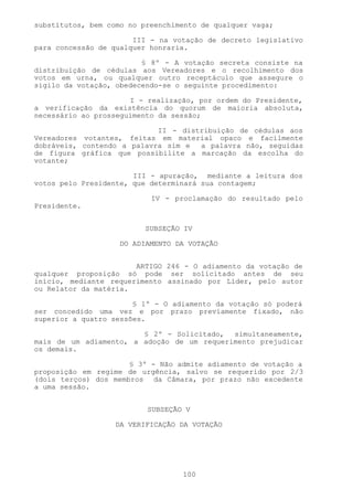 substitutos, bem como no preenchimento de qualquer vaga;

                       III - na votação de decreto legislativo
para concessão de qualquer honraria.

                         § 8º - A votação secreta consiste na
distribuição de cédulas aos Vereadores e o recolhimento dos
votos em urna, ou qualquer outro receptáculo que assegure o
sigilo da votação, obedecendo-se o seguinte procedimento:

                      I - realização, por ordem do Presidente,
a verificação da existência do quorum de maioria absoluta,
necessário ao prosseguimento da sessão;

                            II - distribuição de cédulas aos
Vereadores votantes, feitas em material opaco e facilmente
dobráveis, contendo a palavra sim e  a palavra não, seguidas
de figura gráfica que possibilite a marcação da escolha do
votante;

                       III - apuração, mediante a leitura dos
votos pelo Presidente, que determinará sua contagem;

                           IV - proclamação do resultado pelo
Presidente.


                          SUBSEÇÃO IV

                    DO ADIAMENTO DA VOTAÇÃO


                       ARTIGO 246 - O adiamento da votação de
qualquer proposição só pode ser solicitado antes de seu
início, mediante requerimento assinado por Líder, pelo autor
ou Relator da matéria.

                       § 1º - O adiamento da votação só poderá
ser concedido uma vez e por prazo previamente fixado, não
superior a quatro sessões.

                        § 2º - Solicitado, simultaneamente,
mais de um adiamento, a adoção de um requerimento prejudicar
os demais.

                      § 3º - Não admite adiamento de votação a
proposição em regime de urgência, salvo se requerido por 2/3
(dois terços) dos membros da Câmara, por prazo não excedente
a uma sessão.


                          SUBSEÇÃO V

                   DA VERIFICAÇÃO DA VOTAÇÃO




                                  100
 