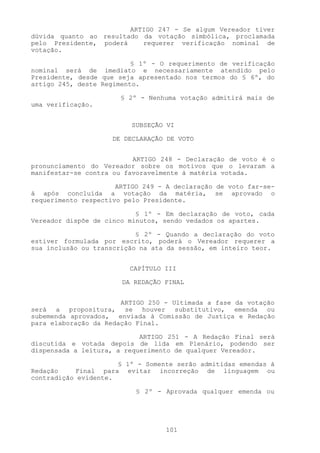 ARTIGO 247 - Se algum Vereador tiver
dúvida quanto ao resultado da votação simbólica, proclamada
pelo Presidente, poderá    requerer verificação nominal de
votação.

                          § 1º - O requerimento de verificação
nominal será de imediato e necessariamente atendido pelo
Presidente, desde que seja apresentado nos termos do § 6º, do
artigo 245, deste Regimento.

                       § 2º - Nenhuma votação admitirá mais de
uma verificação.


                          SUBSEÇÃO VI

                     DE DECLARAÇÃO DE VOTO


                          ARTIGO 248 - Declaração de voto é o
pronunciamento do Vereador sobre os motivos que o levaram a
manifestar-se contra ou favoravelmente à matéria votada.

                      ARTIGO 249 - A declaração de voto far-se-
á após concluída a votação da matéria, se aprovado o
requerimento respectivo pelo Presidente.

                           § 1º - Em declaração de voto, cada
Vereador dispõe de cinco minutos, sendo vedados os apartes.

                           § 2º - Quando a declaração do voto
estiver formulada por escrito, poderá o Vereador requerer a
sua inclusão ou transcrição na ata da sessão, em inteiro teor.


                         CAPÍTULO III

                       DA REDAÇÃO FINAL


                       ARTIGO 250 - Ultimada a fase da votação
será a propositura, se houver substitutivo, emenda ou
subemenda aprovados, enviada à Comissão de Justiça e Redação
para elaboração da Redação Final.

                            ARTIGO 251 - A Redação Final será
discutida e votada depois de lida em Plenário, podendo ser
dispensada a leitura, a requerimento de qualquer Vereador.

                      § 1º - Somente serão admitidas emendas à
Redação    Final para evitar incorreção de linguagem ou
contradição evidente.

                           § 2º - Aprovada qualquer emenda ou




                                  101
 