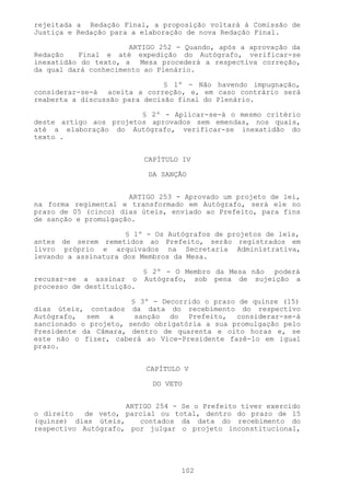 rejeitada a Redação Final, a proposição voltará à Comissão de
Justiça e Redação para a elaboração de nova Redação Final.

                      ARTIGO 252 - Quando, após a aprovação da
Redação   Final e até expedição do Autógrafo, verificar-se
inexatidão do texto, a Mesa procederá a respectiva correção,
da qual dará conhecimento ao Plenário.

                               § 1º - Não havendo impugnação,
considerar-se-á aceita a correção, e, em caso contrário será
reaberta a discussão para decisão final do Plenário.

                        § 2º - Aplicar-se-á o mesmo critério
deste artigo aos projetos aprovados sem emendas, nos quais,
até a elaboração do Autógrafo, verificar-se inexatidão do
texto .


                           CAPÍTULO IV

                            DA SANÇÃO


                      ARTIGO 253 - Aprovado um projeto de lei,
na forma regimental e transformado em Autógrafo, será ele no
prazo de 05 (cinco) dias úteis, enviado ao Prefeito, para fins
de sanção e promulgação.

                      § 1º - Os Autógrafos de projetos de leis,
antes de serem remetidos ao Prefeito, serão registrados em
livro próprio e arquivados na Secretaria Administrativa,
levando a assinatura dos Membros da Mesa.

                           § 2º - O Membro da Mesa não poderá
recusar-se a assinar o     Autógrafo, sob pena de sujeição a
processo de destituição.

                       § 3º - Decorrido o prazo de quinze (15)
dias úteis, contados da data do recebimento do respectivo
Autógrafo, sem a        sanção do Prefeito, considerar-se-á
sancionado o projeto, sendo obrigatória a sua promulgação pelo
Presidente da Câmara, dentro de quarenta e oito horas e, se
este não o fizer, caberá ao Vice-Presidente fazê-lo em igual
prazo.


                           CAPÍTULO V

                             DO VETO


                     ARTIGO 254 - Se o Prefeito tiver exercido
o direito  de veto, parcial ou total, dentro do prazo de l5
(quinze) dias úteis,    contados da data do recebimento do
respectivo Autógrafo, por julgar o projeto inconstitucional,




                                   102
 