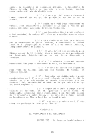 ilegal ou contrário ao interesse público, o Presidente da
Câmara deverá, dentro de quarenta e oito horas, receber
comunicação motivada do aludido ato.

                        § 1º - O veto parcial somente abrangerá
texto integral   de   artigo, de parágrafo, de inciso ou de
alínea.

                      § 2º - Recebido o veto pelo Presidente da
Câmara, será encaminhado à Comissão de Justiça e Redação que
poderá solicitar audiência de outras Comissões.

                      § 3º - As Comissões têm o prazo conjunto
e improrrogável de quinze (15) dias para manifestarem-se sobre
o veto.

                      § 4º - Se a Comissão de Justiça e Redação
não se pronunciar no prazo indicado, a Presidência da Câmara
incluirá a   proposição na Ordem do Dia da sessão imediata,
independentemente de parecer.

                      § 5º - O veto deverá ser apreciado pela
Câmara dentro de 30 (trinta) dias a contar de seu recebimento
na Secretaria Administrativa, em uma única discussão e
votação.

                         § 6º - O Presidente convocará sessões
extraordinárias para a discussão do veto, se necessário.

                         § 7º - O veto só poderá ser rejeitado
pelo voto da maioria     absoluta dos membros da Câmara, em
votação nominal.

                      § 8º - Esgotado, sem deliberação o prazo
estabelecido no § 5º o veto será colocado na Ordem do Dia da
sessão imediata, sobrestadas as demais proposições, até sua
votação final, ressalvadas as matérias de que trata o artigo
96, deste Regimento.

                       § 9º - Rejeitado o veto, o projeto será
enviado ao Prefeito, em 48 (quarenta e oito) horas. As
disposições aprovadas serão promulgadas pelo Prefeito dentro
de 48 (quarenta e oito) horas, e, se este não o fizer, caberá
ao Presidente da Câmara fazê-lo, em igual prazo.

                         § 10º - O prazo previsto no § 5º não
corre nos períodos de recesso da Câmara.


                           CAPÍTULO VI

                 DA PROMULGAÇÃO E DA PUBLICAÇÃO


                        ARTIGO 255 - Os Decretos Legislativos e




                                   103
 