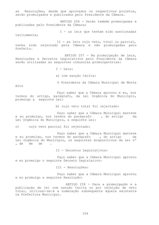 as   Resoluções, desde que aprovados os respectivos projetos,
serão promulgados e publicados pelo Presidente da Câmara.

                       ARTIGO 256 - Serão também promulgadas e
publicadas pelo Presidente da Câmara:

                         I - as leis que tenham sido sancionadas
tacitamente;

                        II - as leis cujo veto, total ou parcial,
tenha sido     rejeitado pela Câmara e não promulgadas pelo
Prefeito.

                          ARTIGO 257 - Na promulgação de Leis,
Resoluções e Decretos Legislativos pelo Presidente da Câmara
serão utilizadas as seguintes cláusulas promulgatórias:

                       I - Leis:

                       a) com sanção tácita:

                       O Presidente da Câmara Municipal de Monte
Alto

                     Faço saber que a Câmara aprovou e eu, nos
termos do artigo, parágrafo, da Lei Orgânica do Município,
promulgo a seguinte Lei:

                       b) cujo veto total foi rejeitado:

                      Faço saber que a Câmara Municipal manteve
e eu promulgo, nos termos do parágrafo       , do artigo     da
Lei Orgânica do Município, a seguinte Lei:

c)     cujo veto parcial foi rejeitado:

                     Faço saber que a Câmara Municipal manteve
e eu promulgo, nos termos do parágrafo     , do artigo      da
Lei Orgânica do Município, os seguintes dispositivos da Lei nº
, de   de   de    .

                       II - Decretos Legislativos:

                      Faço saber que a Câmara Municipal aprovou
e eu promulgo o seguinte Decreto Legislativo:

                       III - Resoluções:

                      Faço saber que a Câmara Municipal aprovou
e eu promulgo a seguinte Resolução:

                         ARTIGO 258 - Para a promulgação e a
publicação de lei com sanção tácita ou por rejeição de veto
total, utilizar-se-á a numeração subsequente àquela existente
na Prefeitura Municipal.




                                    104
 