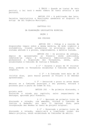 § ÚNICO - Quando se tratar de veto
parcial, a lei terá o mesmo número do texto anterior a que
pertence.

                         ARTIGO 259 - A publicação das Leis,
Decretos Legislativos e Resoluções obedecerá ao disposto no
artigo da Lei Orgânica Municipal.


                            CAPÍTULO VII

                 DA ELABORAÇÃO LEGISLATIVA ESPECIAL

                              SEÇÃO I

                            DOS CÓDIGOS


                           ARTIGO 260 - Código é a     reunião de
disposições legais sobre a mesma matéria, de modo      orgânico e
sistemático, visando estabelecer os princípios         gerais do
sistema adotado e a prover, completamente, a matéria   tratada.

                          ARTIGO 261 - Os projetos de códigos,
depois   de   apresentados    ao    Plenário  serão    publicados,
remetendo-se    cópia   à    Secretaria    Administrativa,    onde
permanecerá   a   disposição    dos   Vereadores,   sendo,   após,
encaminhados à Comissão de Justiça e Redação.

                       § 1º - Durante o prazo de 30 (trinta)
dias, poderão os Vereadores encaminhar à Comissão emendas a
respeito.

                             § 2º - A Comissão terá mais de 30
(trinta) dias,     para exarar parecer ao Projeto e às emendas
apresentadas.

                       § 3º - Decorrido o prazo ou antes desse
decurso se a Comissão antecipar o seu parecer, entrará o
processo para a pauta da Ordem do Dia.

                        ARTIGO 262 - Na primeira discussão, o
projeto será
discutido e votado por capítulo, salvo requerimento de
destaque, aprovado pelo Plenário.

                         § 1º - Aprovado em primeiro turno de
discussão e votação, com emendas, voltará à Comissão de
Justiça   e  Redação,   por  mais   15   (quinze)  dias, para
incorporação das mesmas ao texto do projeto original.

                         § 2º - Encerrado o primeiro turno de
discussão e votação, seguir-se-á a tramitação normal dos
demais projetos, sendo encaminhado às Comissões de mérito.




                                     105
 