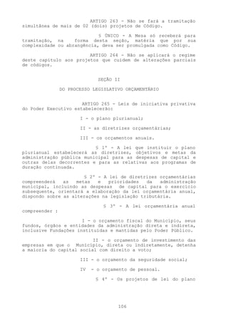 ARTIGO 263 - Não se fará a tramitação
simultânea de mais de 02 (dois) projetos de Código.

                            § ÚNICO - A Mesa só receberá para
tramitação, na     forma desta seção, matéria que por sua
complexidade ou abrangência, deva ser promulgada como Código.

                        ARTIGO 264 - Não se aplicará o regime
deste capítulo aos projetos que cuidem de alterações parciais
de códigos.


                              SEÇÃO II

                DO PROCESSO LEGISLATIVO ORÇAMENTÁRIO


                      ARTIGO 265 - Leis de iniciativa privativa
do Poder Executivo estabelecerão:

                       I - o plano plurianual;

                       II - as diretrizes orçamentárias;

                       III - os orçamentos anuais.

                          § 1º - A lei que instituir o plano
plurianual estabelecerá as diretrizes, objetivos e metas da
administração pública municipal para as despesas de capital e
outras delas decorrentes e para as relativas aos programas de
duração continuada.

                       § 2º - A lei de diretrizes orçamentárias
compreenderá   as   metas   e   prioridades  da   administração
municipal, incluindo as despesas de capital para o exercício
subsequente, orientará a elaboração da lei orçamentária anual,
dispondo sobre as alterações na legislação tributária.

                                § 3º - A lei orçamentária anual
compreender :

                      I - o orçamento fiscal do Município, seus
fundos, órgãos e entidades da administração direta e indireta,
inclusive Fundações instituídas e mantidas pelo Poder Público.

                          II - o orçamento de investimento das
empresas em que o Município, direta ou indiretamente, detenha
a maioria do capital social com direito a voto;

                       III - o orçamento da seguridade social;

                       IV   - o orçamento de pessoal.

                             § 4º - Os projetos de lei do plano




                                     106
 