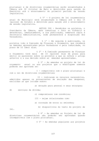 plurianual e de diretrizes orçamentárias serão encaminhados à
Câmara até 30 (trinta) de Maio e devolvidos para sanção do
Executivo até o encerramento do primeiro período da sessão
legislativa.

                         § 5º - O projeto de lei orçamentária
anual do Município será encaminhado à Câmara até o dia 15
(quinze) de Outubro e devolvido para sanção até o encerramento
da sessão legislativa.

                        ARTIGO 266 - Recebidos os projetos, o
Presidente da Câmara, após comunicar o fato ao Plenário e
determinar, imediatamente, a sua publicação, remeterá cópia à
Secretaria Administrativa, onde permanecerá a disposição dos
Vereadores.

                           § 1º - Em seguida à publicação, os
projetos irão à Comissão de Finanças e Orçamento, que receberá
as emendas apresentadas pelos Vereadores e pela comunidade, no
prazo de 10 (dez) dias.

                      § 2º - A Comissão permanente de Finanças
e Orçamento terá mais     de 15 (quinze) dias de prazo para
emitir os pareceres sobre os projetos a que se refere o artigo
anterior e a sua decisão sobre as emendas apresentadas.

                        § 3º - As emendas ao projeto de lei do
orçamento   anual ou aos projetos que o modifiquem somente
poderão ser aprovada se:

                      I - compatíveis com o plano plurianual e
com a lei de diretrizes orçamentárias;

                       II - indicarem os recursos necessários,
admitidos apenas os provenientes de anulação das despesas,
excluídas as que incidam sobre:

                     a) dotação para pessoal e seus encargos;

d)     serviços da dívida;

                     c) compromissos com convênios;

                     III - sejam relacionadas com:

                     a) correção de erros ou omissões;

                        b) dispositivos do texto do projeto de
lei.

                        § 4º - As emendas ao Projeto de lei de
diretrizes orçamentárias não poderão ser aprovadas quando
incompatíveis com o plano plurianual.

                      § 5º - As emendas populares aos projetos




                                  107
 