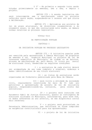 § 5º - No primeiro e segundo turno serão
votadas primeiramente    as emendas, uma a uma, e depois o
projeto.

                        ARTIGO 270 - A sessão legislativa não
será interrompida sem a manifestação sobre os projetos
referidos nesta seção, suspendendo-se o recesso até que ocorra
a deliberação.

                       ARTIGO 271 - Aplicam-se aos projetos de
lei do plano plurianual, de diretrizes orçamentárias e do
orçamento anual, no que não contrariarem esta seção, as demais
normas relativas ao processo legislativo.


                           TÍTULO VIII

                   DA PARTICIPAÇÃO POPULAR

                            CAPÍTULO I

        DA INICIATIVA POPULAR NO PROCESSO LEGISLATIVO


                        ARTIGO 272 - A iniciativa popular pode
ser exercida pela apresentação à Câmara Municipal de propostas
de emendas à Lei    Orgânica Municipal ou projetos de lei de
interesse específico do Município, da cidade ou de bairros,
através de manifestação de, pelo menos, 5% (cinco por cento)
de eleitorado local, obedecidas as seguintes condições:

                       I - a assinatura de cada eleitor deverá
ser acompanhada de seu nome completo e elegível, endereço e
dados identificadores de seu título eleitoral;

                          II - as listas de assinaturas serão
organizadas em formulário padronizado pela Mesa da Câmara;

                     III - será lícito a entidade da sociedade
civil, regularmente constituída há mais de 01 (um) ano
patrocinar a apresentação de projeto de lei de iniciativa
popular, responsabilizando-se, inclusive,    pela coleta das
assinaturas;

                            IV - o projeto será instruído com
documento hábil da Justiça Eleitoral, quanto ao contingente de
eleitores alistados no Município, aceitando-se, para esse fim,
os dados referentes ao ano anterior, se não disponíveis outros
mais recentes;

                            V - o projeto será protocolado na
Secretaria Administrativa, que verificará se foram cumpridas
as exigências constitucionais para sua apresentação;

                           VI - o projeto de lei de iniciativa




                                    109
 