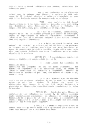 popular terá a mesma tramitação dos demais, integrando sua
numeração geral;

                          VII - nas Comissões ou em Plenário,
poderá usar da palavra para discutir o projeto de lei, pelo
prazo de 30 (trinta) minutos, o primeiro signatário ou quem
este tiver indicado quando da apresentação do projeto;

                            VIII - cada projeto de lei deverá
circunscrever-se a um mesmo assunto, podendo, caso contrário,
ser desdobrado pela Comissão de Justiça e Redação, em
proposições autônomas, para tramitação em separado;

                          IX - não se rejeitará, liminarmente,
projeto de lei de iniciativa popular por vícios de linguagem,
lapsos ou imperfeições de técnica legislativa, incumbindo à
Comissão de Justiça e Redação escoimi-lo dos vícios formais
para sua regular tramitação;

                           X - a Mesa designará Vereador para
exercer, em relação ao Projeto de lei de iniciativa popular,
os poderes ou atribuições conferidos por este Regimento ao
autor de proposição, devendo a escolha recair sobre quem tenha
sido previamente indicado com essa finalidade pelo primeiro
signatário do projeto.

                        ARTIGO 273 - A participação popular no
processo legislativo orçamentário far-se-á:

                            I - pelo acesso das entidades da
sociedade civil à
apreciação dos projetos de lei do plano plurianual, das
diretrizes orçamentárias e do orçamento anual, no âmbito da
Comissão Permanente de Finanças e Orçamento, através de
realização de audiências públicas, nos termos do Capítulo II,
deste Título;

                            II - pela apresentação de emendas
populares nos projetos referidos no inciso anterior, desde que
subscritas por, no       mínimo, 5% (cinco por cento) do
eleitorado, nos termos do artigo 266 deste Regimento e
atendidas as disposições constitucionais reguladoras do poder
de emenda.

                         ARTIGO 274 - Recebidos pela Câmara os
projetos de lei referidos no Inciso I, do artigo anterior
serão imediatamente publicados ou afixados em local público,
designando-se o prazo de 10 (dez) dias para o recebimento de
emendas populares e as datas para a realização das audiências
públicas, nos termos deste Regimento.

                       § ÚNICO - As emendas populares a que se
refere este artigo serão recebidas a apreciadas pela Câmara na
forma dos artigos 205 a 209 deste Regimento.




                                  110
 