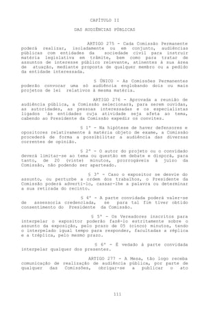 CAPÍTULO II

                   DAS AUDIÊNCIAS PÚBLICAS


                         ARTIGO 275 - Cada Comissão Permanente
poderá realizar, isoladamente ou em conjunto, audiências
públicas com entidades da      sociedade civil para instruir
matéria legislativa em trâmite, bem como para tratar de
assuntos de interesse público relevante, atinentes à sua área
de atuação, mediante proposta de qualquer membro ou a pedido
da entidade interessada.

                          § ÚNICO - As Comissões Permanentes
poderão convocar uma só audiência englobando dois ou mais
projetos de lei relativos à mesma matéria.

                           ARTIGO 276 - Aprovada a reunião de
audiência pública, a Comissão selecionará, para serem ouvidas,
as autoridades, as pessoas interessadas e os especialistas
ligados `às entidades cuja atividade seja afeta ao tema,
cabendo ao Presidente da Comissão expedir os convites.

                      § 1º - Na hipótese de haver defensores e
opositores relativamente à matéria objeto de exame, a Comissão
procederá de forma a possibilitar a audiência das diversas
correntes de opinião.

                      § 2º - O autor do projeto ou o convidado
deverá limitar-se ao tema ou questão em debate e disporá, para
tanto, de 20 (vinte) minutos, prorrogáveis à juízo da
Comissão, não podendo ser aparteado.

                         § 3º - Caso o expositor se desvie do
assunto, ou perturbe a ordem dos trabalhos, o Presidente da
Comissão poderá adverti-lo, cassar-lhe a palavra ou determinar
a sua retirada do recinto.

                      § 4º - A parte convidada poderá valer-se
de   assessoria credenciada,   se  para tal fim tiver obtido
consentimento do Presidente da Comissão.

                          § 5º - Os Vereadores inscritos para
interpelar o expositor poderão fazê-lo estritamente sobre o
assunto da exposição, pelo prazo de 05 (cinco) minutos, tendo
o interpelado igual tempo para responder, facultadas a réplica
e a tréplica, pelo mesmo prazo.

                            § 6º - É vedado à parte convidada
interpelar qualquer dos presentes.

                         ARTIGO 277 - A Mesa, tão logo receba
comunicação de realização de audiência pública, por parte de
qualquer   das  Comissões,   obrigar-se  a  publicar   o  ato




                                  111
 