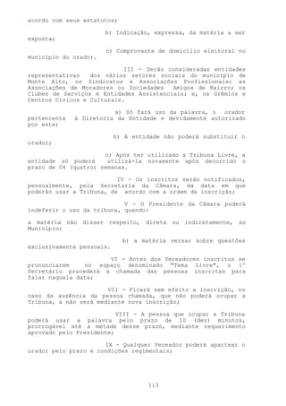 acordo com seus estatutos;

                       b) Indicação, expressa, da matéria a ser
exposta;

                       c) Comprovante de domicílio eleitoral no
município do orador.

                            III - Serão consideradas entidades
representativas   dos vários setores sociais do município de
Monte Alto, os Sindicatos e Associações Profissionais; as
Associações de Moradores ou Sociedades   Amigos de Bairro; os
Clubes de Serviços e Entidades Assistenciais; e, os Grêmios e
Centros Cívicos e Culturais.

                         a) Só fará uso da palavra, o orador
pertencente   à Diretoria da Entidade e devidamente autorizado
por esta;

                           b) A entidade não poderá substituir o
orador;

                      c) Após ter utilizado a Tribuna Livre, a
entidade só poderá     utilizá-la novamente após decorrido o
prazo de 04 (quatro) semanas.

                          IV - Os inscritos serão notificados,
pessoalmente, pela Secretaria da Câmara, da data em que
poderão usar a Tribuna, de acordo com a ordem de inscrição;

                            V - O Presidente da Câmara poderá
indeferir o uso da tribuna, quando:

a matéria não disser respeito, direta ou indiretamente, ao
Município;

                             b) a matéria versar sobre questões
exclusivamente pessoais.

                      VI - Antes dos Vereadores inscritos se
pronunciarem    no espaço denominado "Tema Livre", o 1º
Secretário procederá a chamada das pessoas inscritas para
falar naquela data;

                       VII - Ficará sem efeito a inscrição, no
caso da ausência da pessoa chamada, que não poderá ocupar a
Tribuna, a não será mediante nova inscrição;

                          VIII - A pessoa que ocupar a Tribuna
poderá usar a palavra pelo prazo de 10 (dez) minutos,
prorrogável até a metade desse prazo, mediante requerimento
aprovado pelo Presidente;

                      IX - Qualquer Vereador poderá apartear o
orador pelo prazo e condições regimentais;




                                    113
 