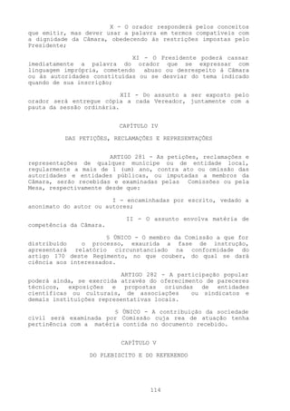 X - O orador responderá pelos conceitos
que emitir, mas dever usar a palavra em termos compatíveis com
a dignidade da Câmara, obedecendo às restrições impostas pelo
Presidente;

                             XI - O Presidente poderá cassar
imediatamente a palavra do orador que se expressar com
linguagem imprópria, cometendo abuso ou desrespeito à Câmara
ou às autoridades constituídas ou se desviar do tema indicado
quando de sua inscrição;

                           XII - Do assunto a ser exposto pelo
orador será entregue cópia a cada Vereador, juntamente com a
pauta da sessão ordinária.


                         CAPÍTULO IV

          DAS PETIÇÕES, RECLAMAÇÕES E REPRESENTAÇÕES


                       ARTIGO 281 - As petições, reclamações e
representações de qualquer munícipe ou de entidade local,
regularmente a mais de 1 (um) ano, contra ato ou omissão das
autoridades e entidades públicas, ou imputadas a membros da
Câmara, serão recebidas e examinadas pelas Comissões ou pela
Mesa, respectivamente desde que:

                        I - encaminhadas por escrito, vedado a
anonimato do autor ou autores;

                           II - O assunto envolva matéria de
competência da Câmara.

                      § ÚNICO - O membro da Comissão a que for
distribuído    o processo, exaurida a fase de instrução,
apresentará relatório circunstanciado na conformidade do
artigo 170 deste Regimento, no que couber, do qual se dará
ciência aos interessados.

                          ARTIGO 282 - A participação popular
poderá ainda, se exercida através do oferecimento de pareceres
técnicos, exposições e propostas oriundas de entidades
científicas ou culturais, de associações      ou sindicatos e
demais instituições representativas locais.

                        § ÚNICO - A contribuição da sociedade
civil será examinada por Comissão cuja rea de atuação tenha
pertinência com a matéria contida no documento recebido.


                          CAPÍTULO V

                 DO PLEBISCITO E DO REFERENDO




                                  114
 
