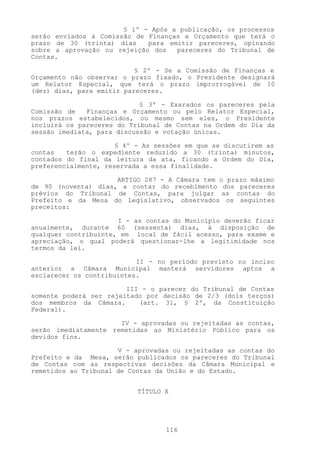 § 1º - Após a publicação, os processos
serão enviados à Comissão de Finanças e Orçamento que terá o
prazo de 30 (trinta) dias    para emitir pareceres, opinando
sobre a aprovação ou rejeição dos   pareceres do Tribunal de
Contas.

                           § 2º - Se a Comissão de Finanças e
Orçamento não observar o prazo fixado, o Presidente designará
um Relator Especial, que terá o prazo improrrogável de 10
(dez) dias, para emitir pareceres.

                            § 3º - Exarados os pareceres pela
Comissão de   Finanças e Orçamento ou pelo Relator Especial,
nos prazos estabelecidos, ou mesmo sem eles, o Presidente
incluirá os pareceres do Tribunal de Contas na Ordem do Dia da
sessão imediata, para discussão e votação únicas.

                      § 4º - As sessões em que se discutirem as
contas   terão o expediente reduzido a 30 (trinta) minutos,
contados do final da leitura da ata, ficando a Ordem do Dia,
preferencialmente, reservada a essa finalidade.

                     ARTIGO 287 - A Câmara tem o prazo máximo
de 90 (noventa) dias, a contar do recebimento dos pareceres
prévios do Tribunal de Contas, para julgar as contas do
Prefeito e da Mesa do Legislativo, observados os seguintes
preceitos:

                      I - as contas do Município deverão ficar
anualmente, durante 60 (sessenta) dias, à disposição de
qualquer contribuinte, em local de fácil acesso, para exame e
apreciação, o qual poderá questionar-lhe a legitimidade nos
termos da lei.

                           II - no período previsto no inciso
anterior a Câmara Municipal manterá servidores aptos a
esclarecer os contribuintes.

                        III - o parecer do Tribunal de Contas
somente poderá ser rejeitado por decisão de 2/3 (dois terços)
dos membros da Câmara.     (art. 31, § 2º, da Constituição
Federal).

                      IV - aprovadas ou rejeitadas as contas,
serão imediatamente remetidas ao Ministério Público para os
devidos fins.

                      V - aprovadas ou rejeitadas as contas do
Prefeito e da Mesa, serão publicados os pareceres do Tribunal
de Contas com as respectivas decisões da Câmara Municipal e
remetidos ao Tribunal de Contas da União e do Estado.


                           TÍTULO X




                                  116
 