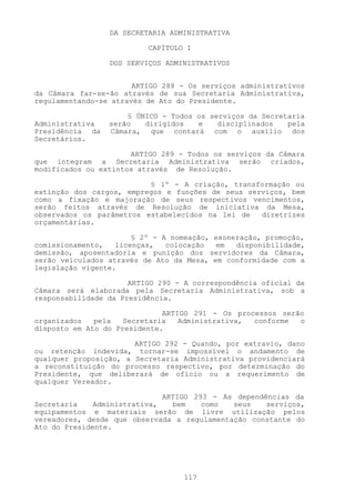 DA SECRETARIA ADMINISTRATIVA

                          CAPÍTULO I

                 DOS SERVIÇOS ADMINISTRATIVOS


                       ARTIGO 288 - Os serviços administrativos
da Câmara far-se-ão através de sua Secretaria Administrativa,
regulamentando-se através de Ato do Presidente.

                     § ÚNICO - Todos os serviços da Secretaria
Administrativa   serão   dirigidos   e    disciplinados   pela
Presidência da   Câmara, que contará com o auxílio dos
Secretários.

                      ARTIGO 289 - Todos os serviços da Câmara
que integram a Secretaria Administrativa serão criados,
modificados ou extintos através de Resolução.

                          § 1º - A criação, transformação ou
extinção dos cargos, empregos e funções de seus serviços, bem
como a fixação e majoração de seus respectivos vencimentos,
serão feitos através de Resolução de iniciativa da Mesa,
observados os parâmetros estabelecidos na lei de   diretrizes
orçamentárias.

                       § 2º - A nomeação, exoneração, promoção,
comissionamento,   licenças,   colocação  em   disponibilidade,
demissão, aposentadoria e punição dos servidores da Câmara,
serão veiculados através de Ato da Mesa, em conformidade com a
legislação vigente.

                      ARTIGO 290 - A correspondência oficial da
Câmara será elaborada pela Secretaria Administrativa, sob a
responsabilidade da Presidência.

                              ARTIGO 291 - Os processos serão
organizados   pela   Secretaria   Administrativa, conforme  o
disposto em Ato do Presidente.

                       ARTIGO 292 - Quando, por extravio, dano
ou retenção indevida, tornar-se impossível o andamento de
qualquer proposição, a Secretaria Administrativa providenciará
a reconstituição do processo respectivo, por determinação do
Presidente, que deliberará de ofício ou a requerimento de
qualquer Vereador.

                              ARTIGO 293 - As dependências da
Secretaria    Administrativa,   bem    como  seus    serviços,
equipamentos e materiais serão de livre utilização pelos
vereadores, desde que observada a regulamentação constante do
Ato do Presidente.




                                  117
 