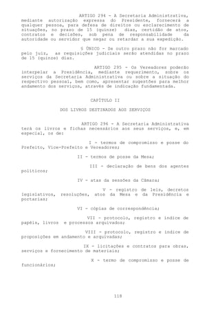 ARTIGO 294 - A Secretaria Administrativa,
mediante autorização expressa do Presidente, fornecerá a
qualquer pessoa, para defesa de direitos ou esclarecimento de
situações, no prazo de 15 (quinze)     dias, certidão de atos,
contratos e decisões, sob pena de responsabilidade           da
autoridade ou servidor que negar ou retardar a sua expedição.

                     § ÚNICO - Se outro prazo não for marcado
pelo juiz, as requisições judiciais serão atendidas no prazo
de 15 (quinze) dias.

                           ARTIGO 295 - Os Vereadores poderão
interpelar a Presidência, mediante requerimento, sobre os
serviços da Secretaria Administrativa ou sobre a situação do
respectivo pessoal, bem como, apresentar sugestões para melhor
andamento dos serviços, através de indicação fundamentada.


                               CAPÍTULO II

                 DOS LIVROS DESTINADOS AOS SERVIÇOS


                     ARTIGO 296 - A Secretaria Administrativa
terá os livros e fichas necessários aos seus serviços, e, em
especial, os de:

                         I - termos de compromisso e posse do
Prefeito, Vice-Prefeito e Vereadores;

                       II - termos de posse da Mesa;

                            III - declaração de bens dos agentes
políticos;

                       IV - atas da sessões da Câmara;

                                   V - registro de leis, decretos
legislativos,    resoluções,    atos da Mesa e da Presidência e
portarias;

                       VI - cópias de correspondência;

                           VII - protocolo, registro e índice de
papéis, livros    e processos arquivados;

                        VIII - protocolo, registro e índice de
proposições em andamento e arquivadas;

                       IX - licitações e contratos para obras,
serviços e fornecimento de materiais;

                               X - termo de compromisso e posse de
funcionários;




                                       118
 