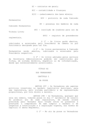 XI - contratos em geral;

                       XII - contabilidade e finanças;

                       XIII - cadastramento dos bens móveis;

                              XIV - protocolo de cada Comissão
Permanente;

                             XV - presença dos membros de cada
Comissão Permanente;

                         XVI - inscrição de oradores para uso da
Tribuna Livre;

                                 XVII - registro de precedentes
regimentais.

                             § 1º - Os livros serão abertos,
rubricados e encerrados pelo Presidente da Câmara ou por
funcionário designado para tal fim.

                       § 2º - Os livros pertencentes à Comissão
Permanentes serão abertos, rubricados e encerrados pelo
Presidente respectivo.

                      § 3º - Os livros adotados pelos serviços
da Secretaria Administrativa poderão ser substituídos por
fichas, em sistema mecânico, magnético ou de informatização,
desde que convenientemente autenticados.


                             TÍTULO XI

                          DOS VEREADORES

                            CAPÍTULO I

                             DA POSSE


                        ARTIGO 297 - Os Vereadores são agentes
políticos investidos no mandato legislativo municipal, para
uma legislatura, pelo sistema partidário e de representação
proporcional, por voto direto e secreto.

                      ARTIGO 298 - Os Vereadores, qualquer que
seja seu número, tomarão posse no dia 1º (primeiro) de janeiro
do primeiro ano de cada legislatura, em sessão solene
presidida pelo Vereador mais votado entre os presentes e
prestarão o compromisso de bem cumprir o mandato e de
respeitar a Constituição e a legislação vigente, nos termos do
Capítulo II deste Regimento.

                           § 1º - No ato da posse os Vereadores




                                    119
 