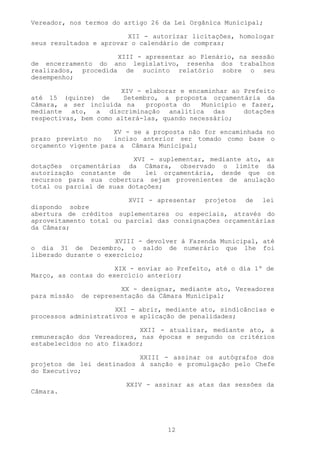 Vereador, nos termos do artigo 26 da Lei Orgânica Municipal;

                         XII - autorizar licitações, homologar
seus resultados e aprovar o calendário de compras;

                     XIII - apresentar ao Plenário, na sessão
de encerramento do ano legislativo, resenha dos trabalhos
realizados, procedida de sucinto relatório sobre o seu
desempenho;

                       XIV - elaborar e encaminhar ao Prefeito
até 15 (quinze) de      Setembro, a proposta orçamentária da
Câmara, a ser incluída na     proposta do   Município e fazer,
mediante ato, a discriminação analítica das           dotações
respectivas, bem como alterá-las, quando necessário;

                     XV - se a proposta não for encaminhada no
prazo previsto no    inciso anterior ser tomado como base o
orçamento vigente para a Câmara Municipal;

                          XVI - suplementar, mediante ato, as
dotações orçamentárias da Câmara, observado o limite da
autorização constante de     lei orçamentária, desde que os
recursos para sua cobertura sejam provenientes de anulação
total ou parcial de suas dotações;

                         XVII - apresentar   projetos   de   lei
dispondo sobre
abertura de créditos suplementares ou especiais, através do
aproveitamento total ou parcial das consignações orçamentárias
da Câmara;

                      XVIII - devolver à Fazenda Municipal, até
o dia 31 de Dezembro, o saldo de numerário que lhe foi
liberado durante o exercício;

                      XIX - enviar ao Prefeito, até o dia 1º de
Março, as contas do exercício anterior;

                        XX - designar, mediante ato, Vereadores
para missão   de representação da Câmara Municipal;

                      XXI - abrir, mediante ato, sindicâncias e
processos administrativos e aplicação de penalidades;

                            XXII - atualizar, mediante ato, a
remuneração dos Vereadores, nas épocas e segundo os critérios
estabelecidos no ato fixador;

                           XXIII - assinar os autógrafos dos
projetos de lei destinados à sanção e promulgação pelo Chefe
do Executivo;

                         XXIV - assinar as atas das sessões da
Câmara.




                                   12
 