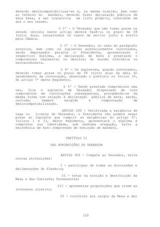 deverão desincompatibilizar-se e, na mesma ocasião, bem como
ao término do    mandato, deverão fazer declaração pública de
seus bens, a ser transcrita    em livro próprio, constando em
ata o seu resumo.

                     § 2º - O Vereador que não tomar posse na
sessão revista neste artigo deverá fazê-lo no prazo de 08
(oito) dias, ressalvados os casos de motivo justo e aceito
pela Câmara.

                      § 3º - O Vereador, no caso do parágrafo
anterior, bem como os suplentes posteriormente convocados,
serão   empossados perante   o  Presidente,   apresentando  o
respectivo diploma, a declaração de bens e prestando o
compromisso regimental no decorrer da sessão ordinária ou
extraordinária.

                       § 4º - Os suplentes, quando convocados,
deverão tomar posse no prazo de 08 (oito) dias da data do
recebimento da convocação, observado o previsto no Inciso IV,
do artigo 7º deste Regimento.

                        § 5º - Tendo prestado compromisso uma
vez, fica o suplente de Vereador dispensado de novo
compromisso em convocações subsequentes, procedendo-se da
mesma forma com relação à declaração pública de bens, sendo,
contudo,      sempre    exigida     a      comprovação     de
desincompatibilização.

                        ARTIGO 299 - Verificada a exigência de
vaga ou   licença de Vereador, o Presidente não poderá negar
posse ao Suplente que cumprir as exigências do artigo 6º,
Incisos I e II, deste Regimento, apresentará o diploma e
comprovar sua identidade, sob nenhuma alegação, salvo a
existência de fato comprovado de extinção de mandato.


                          CAPÍTULO II

                  DAS ATRIBUIÇÕES DO VEREADOR


                       ARTIGO 300 - Compete ao Vereador, entre
outras atribuições:

                       I - participar de todas as discussões e
deliberações do Plenário;

                        II - votar na eleição e destituição da
Mesa e das Comissões Permanentes;

                      III - apresentar proposições que visem ao
interesse coletivo;

                       IV - concorrer aos cargos da Mesa e das




                                   120
 