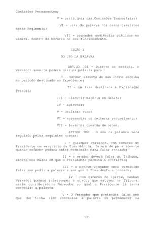 Comissões Permanentes;

                           V - participar das Comissões Temporárias;

                            VI - usar da palavra nos casos previstos
neste Regimento;

                         VII - conceder audiências públicas na
Câmara, dentro do horário de seu funcionamento.


                                  SEÇÃO I

                             DO USO DA PALAVRA


                           ARTIGO 301 - Durante as sessões, o
Vereador somente poderá usar da palavra para :

                       I - versar assunto de sua livre escolha
no período destinado ao Expediente;

                                II - na fase destinada à Explicação
Pessoal;

                           III - discutir matéria em debate;

                           IV - apartear;

                           V - declarar voto;

                           VI - apresentar ou reiterar requerimento;

                           VII - levantar questão de ordem.

                           ARTIGO 302 - O uso da palavra será
regulado pelas seguintes normas:

                         I - qualquer Vereador, com exceção do
Presidente no exercício da Presidência, falará de pé e somente
quando enfermo poderá obter permissão para falar sentado;

                        II - o orador deverá falar da Tribuna,
exceto nos casos em que o Presidente permita o contrário;

                        III - a nenhum Vereador será permitido
falar sem pedir a palavra e sem que o Presidente a conceda;

                          IV - com exceção do aparte, nenhum
Vereador poderá interromper o orador que estiver na Tribuna,
assim considerado o Vereador ao qual o Presidente já tenha
concedido a palavra;

                             V - O Vereador que pretender falar sem
que   lhe   tenha   sido    concedida a palavra ou permanecer na




                                        121
 