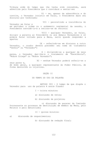 Tribuna além do tempo que lhe tenha sido concedido,       será
advertido pelo Presidente que o convidará a sentar-se;

                         VI - se, apesar da advertência e do
convite, o Vereador insistir em falar, o Presidente dará seu
discurso por terminado;

                           VII - persistindo a insistência do
Vereador em falar e
em pertubar a ordem ou o andamento regimental da sessão, o
Presidente convidá-lo-á a retirar-se do recinto;

                          VIII - qualquer Vereador, ao falar,
dirigir a palavra ao Presidente ou aos demais Vereadores e só
poderá falar voltado para a Mesa, salvo quando responder a
aparte;

                        IX - referindo-se em discurso a outro
Vereador, o orador deverá preceder seu nome do tratamento
"Senhor" ou "Vereador";

                          X - dirigindo-se a qualquer de seus
pares, o Vereador dar-lhe-á o tratamento de "Excelência",
"Nobre Colega" ou "Nobre Vereador";

                      XI - nenhum Vereador poderá referir-se a
seus pares e,
de modo geral, a qualquer representante do Poder Público, de
forma descortês ou injuriosa.


                            SEÇÃO II

                   DO TEMPO DO USO DA PALAVRA


                          ARTIGO 303 - O tempo de que dispõe o
Vereador para   uso da palavra é assim fixado:

                     I - trinta minutos:

                     a) discussão de vetos;

                     b) discussão de projetos;

                           c) discussão de parecer da Comissão
Processante no processo de destituição de membro da Mesa, pelo
Relator e pelo denunciado;

                     II - quinze minutos:

a)     discussão de requerimentos;

                     b) discussão de redação final;




                                     122
 