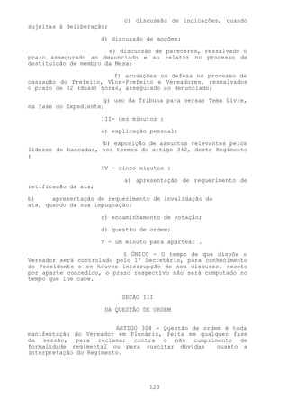 c) discussão de indicações, quando
sujeitas à deliberação;

                      d) discussão de moções;

                       e) discussão de pareceres, ressalvado o
prazo assegurado ao denunciado e ao relator no processo de
destituição de membro da Mesa;

                         f) acusações ou defesa no processo de
cassação do Prefeito, Vice-Prefeito e Vereadores, ressalvados
o prazo de 02 (duas) horas, assegurado ao denunciado;

                      g) uso da Tribuna para versar Tema Livre,
na fase do Expediente;

                      III- dez minutos :

                      a) explicação pessoal;

                     b) exposição de assuntos relevantes pelos
líderes de bancadas, nos termos do artigo 342, deste Regimento
;

                      IV - cinco minutos :

                            a) apresentação de requerimento de
retificação da ata;

b)     apresentação de requerimento de invalidação da
ata, quando da sua impugnação;

                      c) encaminhamento de votação;

                      d) questão de ordem;

                      V - um minuto para apartear .

                           § ÚNICO - O tempo de que dispõe o
Vereador será controlado pelo 1º Secretário, para conhecimento
do Presidente e se houver interrupção de seu discurso, exceto
por aparte concedido, o prazo respectivo não será computado no
tempo que lhe cabe.


                            SECÃO III

                       DA QUESTÃO DE ORDEM


                         ARTIGO 304 - Questão de ordem é toda
manifestação do Vereador em Plenário, feita em qualquer fase
da sessão, para reclamar contra o não cumprimento de
formalidade regimental ou para suscitar dúvidas      quanto a
interpretação do Regimento.




                                   123
 