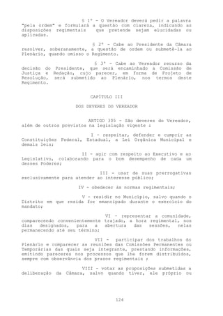 § 1º - O Vereador deverá pedir a palavra
"pela ordem" e formulará a questão com clareza, indicando as
disposições regimentais   que pretende sejam elucidadas ou
aplicadas.

                          § 2º - Cabe ao Presidente da Câmara
resolver, soberanamente, a questão de ordem ou submetê-la ao
Plenário, quando omisso o Regimento.

                         § 3º - Cabe ao Vereador recurso da
decisão do Presidente, que será encaminhado a Comissão de
Justiça e Redação, cujo parecer, em forma de Projeto de
Resolução, será submetido ao Plenário, nos termos deste
Regimento.


                           CAPÍTULO III

                      DOS DEVERES DO VEREADOR


                         ARTIGO 305 - São deveres do Vereador,
além de outros previstos na legislação vigente :

                        I - respeitar, defender e cumprir as
Constituições Federal, Estadual, a Lei Orgânica Municipal e
demais leis;

                      II - agir com respeito ao Executivo e ao
Legislativo, colaborando para o bom desempenho de cada um
desses Poderes;

                             III - usar de suas prerrogativas
exclusivamente para atender ao interesse público;

                       IV - obedecer às normas regimentais;

                     V - residir no Município, salvo quando o
Distrito em que resida for emancipado durante o exercício do
mandato;

                              VI - representar a comunidade,
comparecendo convenientemente trajado, a hora regimental, nos
dias   designados,  para   a  abertura  das   sessões,  nelas
permanecendo até seu término;

                           VII -   participar dos trabalhos do
Plenário e comparecer as reuniões das Comissões Permanentes ou
Temporárias das quais seja integrante, prestando informações,
emitindo pareceres nos processos que lhe forem distribuídos,
sempre com observância dos prazos regimentais ;

                         VIII - votar as proposições submetidas a
deliberação   da   Câmara, salvo quando tiver, ele próprio ou




                                     124
 