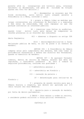 parente afim ou    consanguíneo até terceiro grau, interesse
manifesto na deliberação, sob pena de    nulidade da votação
quando seu voto for decisivo ;

                          IX - desempenhar os encargos que lhe
forem atribuídos, salvo motivo justo alegado perante a
Presidência ou a Mesa, conforme o caso;

                      X - propor a Câmara todas as medidas que
julgar convenientes aos interesses do Município e a segurança
e bem estar da comunidade, bem como impugnar as que lhe
pareçam contrárias ao interesse público;

                       XI - comunicar suas faltas ou ausências,
quando tiver     motivo justo para deixar de comparecer as
sessões plenárias ou as reuniões das comissões;

                       XII - observar o disposto no artigo 308
deste Regimento;

                        XIII - desincompatibilizar-se e fazer
declaração pública de bens, no ato da posse e ao término do
mandato.

                          ARTIGO 306 - A Presidência da Câmara
compete zelar pelo cumprimento dos deveres, bem como tomar as
providências necessárias a defesa dos direitos dos Vereadores,
quando no exercício do mandato.

                            ARTIGO 307 - Se qualquer Vereador
cometer, dentro do recinto da Câmara, excesso que deva ser
reprimido, o Presidente conhecerá       do fato e tomará as
seguintes providências, conforme sua gravidade :

                     I - advertência pessoal ;

                     II - advertência em Plenário ;

                     III - cassação da palavra ;

                         IV - determinação para retirar-se do
Plenário ;

                      V - proposta de sessão secreta para que a
Câmara discuta a respeito, que deverá ser aprovada por 2/3
(dois terços) dos seus Membros;

                      VI - denúncia para a cassação do mandato,
por falta de decoro parlamentar.

                      § ÚNICO - Para manter a ordem no recinto,
o residente poderá solicitar a força policial necessária.


                          CAPÍTULO IV




                                  125
 