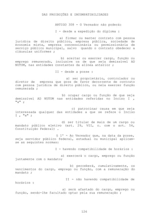DAS PROIBIÇÕES E INCOMPATIBILIDADES


                     ARTIGO 308 - O Vereador não poderá:

                     I - desde a expedição do diploma :

                       a) firmar ou manter contrato com pessoa
jurídica de direito público, empresa pública, sociedade de
economia mista, empresa concessionária ou permissionária de
serviço público municipal, salvo quando o contrato obedecer a
cláusulas uniformes ;

                        b) aceitar ou exercer cargo, função ou
emprego remunerado, inclusive os de que seja demissível AD
NUTUM, nas entidades constantes da alínea anterior ;

                     II - desde a posse :

                          a) ser proprietário, controlador ou
diretor de   empresa que goze de favor decorrente de contrato
com pessoa jurídica de direito público, ou nela exercer função
remunerada ;

                       b) ocupar cargo ou função de que seja
demissível AD NUTUM nas entidades referidas no Inciso I ,
"a" ;

                            c) patrocinar causa em que seja
interessada qualquer das entidades a que se refere o Inciso
I , "a" ;

                          d) ser titular de mais de um cargo ou
mandato público eletivo     (art. 29, VII, c. com o art. 54,
Constituição Federal) .

                      § 1º - Ao Vereador que, na data da posse,
seja servidor público federal, estadual ou municipal aplicam-
se as seguintes normas:

                     I - havendo compatibilidade de horários :

                        a) exercerá o cargo, emprego ou função
juntamente com o mandato;

                            b) perceberá, cumulativamente, os
vencimentos do cargo, emprego ou função, com a remuneração do
mandato ;

                           II - não havendo compatibilidade de
horários :

                         a) será afastado do cargo, emprego ou
função, sendo-lhe facultado optar pela sua remuneração ;




                                   126
 
