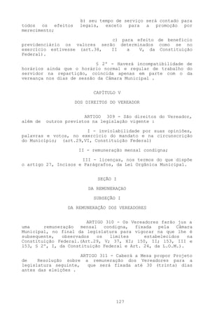 b) seu tempo de serviço será contado para
todos os efeitos      legais, exceto para a promoção por
merecimento;

                              c) para efeito de benefício
previdenciário os valores serão determinados como se no
exercício estivesse (art.38,  II   a   V, da Constituição
Federal).

                           § 2º - Haverá incompatibilidade de
horários ainda que o horário normal e regular de trabalho do
servidor na repartição, coincida apenas em parte com o da
vereança nos dias de sessão da Câmara Municipal .


                            CAPÍTULO V

                    DOS DIREITOS DO VEREADOR


                        ARTIGO 309 - São direitos do Vereador,
além de   outros previstos na legislação vigente :

                       I - inviolabilidade por suas opiniões,
palavras e votos, no exercício do mandato e na circunscrição
do Município; (art.29,VI, Constituição Federal)

                     II - remuneração mensal condigna;

                      III - licenças, nos termos do que dispõe
o artigo 27, Incisos e Parágrafos, da Lei Orgânica Municipal.


                              SEÇÃO I

                          DA REMUNERAÇAO

                            SUBSEÇÃO I

                 DA REMUNERAÇÃO DOS VEREADORES


                        ARTIGO 3l0 - Os Vereadores farão jus a
uma     remuneração   mensal   condigna,  fixada  pela   Câmara
Municipal, no final da legislatura para vigorar na que lhe é
subsequente,   observados   os   limites     estabelecidos   na
Constituição Federal.(Art.29, V; 37, XI; l50, II; l53, III e
l53, § 2º, I, da Constituição Federal e Art. 24, da L.O.M.).

                        ARTIGO 311 - Caberá a Mesa propor Projeto
de    Resolução sobre     a remuneração dos Vereadores para a
legislatura seguinte,      que será fixada até 30 (trinta) dias
antes das eleições .




                                     127
 