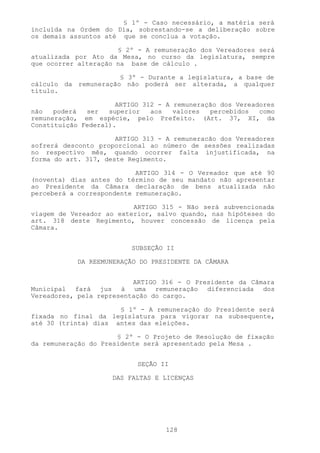 § 1º - Caso necessário, a matéria será
incluída na Ordem do Dia, sobrestando-se a deliberação sobre
os demais assuntos até que se conclua a votação.

                      § 2º - A remuneração dos Vereadores será
atualizada por Ato da Mesa, no curso da legislatura, sempre
que ocorrer alteração na base de cálculo .

                      § 3º - Durante a legislatura, a base de
cálculo da remuneração não poderá ser alterada, a qualquer
título.

                      ARTIGO 312 - A remuneração dos Vereadores
não   poderá  ser   superior   aos   valores  percebidos   como
remuneração, em espécie, pelo Prefeito. (Art. 37, XI, da
Constituição Federal).

                      ARTIGO 313 - A remuneracão dos Vereadores
sofrerá desconto proporcional ao número de sessões realizadas
no respectivo mês, quando ocorrer falta injustificada, na
forma do art. 3l7, deste Regimento.

                           ARTIGO 3l4 - O Vereador que até 90
(noventa) dias antes do término de seu mandato não apresentar
ao Presidente da Câmara declaração de bens atualizada não
perceberá a correspondente remuneração.

                          ARTIGO 3l5 - Não será subvencionada
viagem de Vereador ao exterior, salvo quando, nas hipóteses do
art. 318 deste Regimento, houver concessão de licença pela
Câmara.


                          SUBSEÇÃO II

            DA REEMUNERAÇÃO DO PRESIDENTE DA CÂMARA


                          ARTIGO 316 - O Presidente da Câmara
Municipal fará jus à uma remuneração diferenciada dos
Vereadores, pela representação do cargo.

                      § 1º - A remuneração do Presidente será
fixada no final da legislatura para vigorar na subsequente,
até 30 (trinta) dias antes das eleições.

                      § 2º - O Projeto de Resolução de fixação
da remuneração do Presidente será apresentado pela Mesa .


                           SEÇÃO II

                     DAS FALTAS E LICENÇAS




                                  128
 