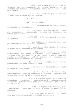 ARTIGO 3l7 - Será atribuída falta do
Vereador que não comparecer às sessões plenárias ou às
reuniões das Comissões Permanentes, salvo motivo justo aceito
pela Câmara.

                        § 1º - Para efeito de justificação das
faltas, consideram-se motivos justos:

                       I - doença;

                       II - nojo ou gala;

                         III - representação da Câmara, quando
autorizada pelo Presidente.

                     § 2º - A justificação das faltas far-se-á
por requerimento fundamentado, dirigido ao Presidente da
Câmara que a julgar.

                       ARTIGO 3l8 - O Vereador poderá licenciar-
se, somente:

                       I - por moléstia, devidamente comprovada
por atestado médico, ou licença gestante;

                      II - para desempenhar missões de caráter
cultural ou de interesse do Município;

                              III - para tratar de interesses
particulares, por prazo determinado, nunca inferior a 30
(trinta) dias nem superior a l20 (cento e vinte) dias por
sessão legislativa, não podendo reassumir o      exercício do
mandato antes do término da licença;

                       IV - em razão de adoção, maternidade ou
paternidade, conforme dispuser a lei;

                       V - em virtude de investidura na função
de Secretário Municipal.

                             § 1º - Para fins de remuneração,
considerar-se-á como em exercício o Vereador licenciado nos
termos dos Incisos I, II e IV deste artigo.

                       § 2º - O Vereador investido no cargo de
Secretário     Municipal    considerar-se-á     automaticamente
licenciado, podendo optar pela sua remuneração. (Art. 27, §
6º, da L.O.M.).

                            § 3º - O Suplente de Vereador, para
licenciar-se,   deve    ter assumido e estar no exercício do
mandato.

                        § 4º - No caso do Inciso I, a licença
será por prazo determinado, prescrito por médico .




                                     129
 