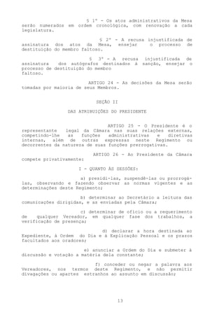 § 1º - Os atos administrativos da Mesa
serão numerados em ordem cronológica, com renovação a cada
legislatura.

                             § 2º - A recusa injustificada de
assinatura dos atos da Mesa, ensejar          o processo de
destituição do membro faltoso.

                         § 3º - A recusa injustificada de
assinatura   dos autógrafos destinados à sanção, ensejar o
processo de destituição do membro
faltoso.

                         ARTIGO 24 - As decisões da Mesa serão
tomadas por maioria de seus Membros.


                           SEÇÃO II

                 DAS ATRIBUIÇÕES DO PRESIDENTE


                                ARTIGO 25 - O Presidente é o
representante   legal da Câmara nas suas relações externas,
competindo-lhe   as   funções   administrativas   e   diretivas
internas, além de outras expressas neste Regimento ou
decorrentes da natureza de suas funções prerrogativas.

                          ARTIGO 26 - Ao Presidente da Câmara
compete privativamente:

                     I - QUANTO ÀS SESSÕES:

                      a) presidi-las, suspendê-las ou prorrogá-
las, observando e fazendo observar as normas vigentes e as
determinações deste Regimento;

                      b) determinar ao Secretário a leitura das
comunicações dirigidas, e as enviadas pela Câmara;

                      c) determinar de ofício ou a requerimento
de    qualquer Vereador, em qualquer fase dos trabalhos, a
verificação de presença;

                            d) declarar a hora destinada ao
Expediente, à Ordem do Dia e à Explicação Pessoal e os prazos
facultados aos oradores;

                       e) anunciar a Ordem do Dia e submeter à
discussão e votação a matéria dela constante;

                          f) conceder ou negar a palavra aos
Vereadores, nos termos deste Regimento, e não permitir
divagações ou apartes estranhos ao assunto em discussão;




                                   13
 