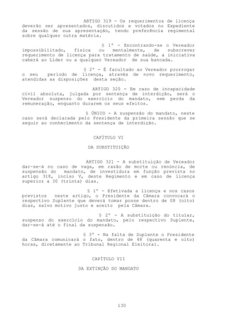 ARTIGO 3l9 - Os requerimentos de licença
deverão ser apresentados, discutidos e votados no Expediente
da sessão de sua apresentação, tendo preferência regimental
sobre qualquer outra matéria.

                             § 1º - Encontrando-se o Vereador
impossibilitado,   física   ou   mentalmente,  de   subscrever
requerimento de licença para tratamento de saúde, a iniciativa
caberá ao Líder ou a qualquer Vereador de sua bancada.

                      § 2º - É facultado ao Vereador prorrogar
o seu    período de licença, através de novo requerimento,
atendidas as disposições desta seção.

                          ARTIGO 320 - Em caso de incapacidade
civil absoluta, julgada por sentença de interdição, será o
Vereador suspenso do exercício do mandato, sem perda da
remuneração, enquanto durarem os seus efeitos.

                       § ÚNICO - A suspensão do mandato, neste
caso será declarada pelo Presidente da primeira sessão que se
seguir ao conhecimento da sentença de interdição.


                         CAPÍTULO VI

                       DA SUBSTITUIÇÃO


                       ARTIGO 321 - A substituição de Vereador
dar-se-á no caso de vaga, em razão de morte ou renúncia, de
suspensão do   mandato, de investidura em função prevista no
artigo 318, inciso V, deste Regimento e em caso de licença
superior a 30 (trinta) dias.

                        § 1º - Efetivada a licença e nos casos
previstos   neste artigo, o Presidente da Câmara convocará o
respectivo Suplente que deverá tomar posse dentro de 08 (oito)
dias, salvo motivo justo e aceito pela Câmara.

                            § 2º - A substituição do titular,
suspenso do exercício do mandato, pelo respectivo Suplente,
dar-se-á até o final da suspensão.

                      § 3º - Na falta de Suplente o Presidente
da Câmara comunicará o fato, dentro de 48 (quarenta e oito)
horas, diretamente ao Tribunal Regional Eleitoral.


                         CAPÍTULO VII

                    DA EXTINÇÃO DO MANDATO




                                  130
 