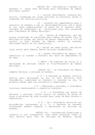 ARTIGO 322 - Extingue-se o mandato do
Vereador e    assim será declarado pelo Presidente da Câmara
Municipal, quando:

                         I - ocorrer falecimento, renúncia por
escrito, condenação por crime funcional ou eleitoral, perda ou
suspensão dos direitos políticos;

                         II - incidirá nos impedimentos para o
exercício do mandato e não se desincompatibilizar até a posse
e, nos casos supervenientes no prazo de 15 (quinze) dias,
contados do recebimento de    notificação para isso promovida
pelo Presidente da Câmara Municipal.

                          III - deixar de comparecer, sem que
esteja licenciado ou autorizado pela Câmara em missão fora do
Município ou ainda, por motivo de doença comprovada, a 1/5 (um
quinto) ou mais sessões da Câmara, exceto as solenes,
realizadas dentro do ano legislativo;

                        IV - deixar de tomar posse, sem motivo
justo aceito pela Câmara, dentro do prazo estabelecido;

                        V - quando Presidente da Câmara, não
substituir ou suceder o Prefeito nos casos de impedimento ou
de vaga.

                             § ÚNICO - Na hipótese do inciso V, a
declaração   de   extinção   caberá ao Vice-Presidente da Câmara
Municipal.

                          ARTIGO 323 - Ao Presidente da Câmara
compete declarar a extinção do mandato.

                         § 1º - A extinção do mandato torna-se
efetiva pela declaração do ato ou fato extintivo pela
Presidência, comunicada ao Plenário e inserida na ata, na
primeira sessão após sua ocorrência e comprovação.

                      § 2º - Efetivada a extinção, o Presidente
convocará imediatamente o respectivo suplente.

                           § 3º - O Presidente que deixar de
declarar a extinção ficará sujeito às sanções de perda do
cargo e proibição de nova eleição para cargo da Mesa durante a
legislatura.

                        § 4º - Se o Presidente omitir-se nas
providências consignadas no § 1º, o Suplente de Vereador
interessado poderá requerer a declaração da extinção do
mandato.

                     ARTIGO 324 - Considera-se formalizada a
renúncia e, por conseguinte, como tendo produzido todos os
seus efeitos para fins de extinção do mandato, quando




                                      131
 