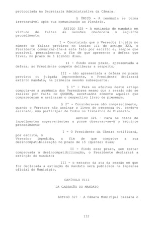 protocolada na Secretaria Administrativa da Câmara.

                               § ÚNICO - A renúncia se torna
irretratável após sua comunicação ao Plenário.

                            ARTIGO 325 - A extinção do mandato em
virtude   de    faltas     às   sessões   obedecerá   o  seguinte
procedimento:

                      I - Constatado que o Vereador incidiu no
número de faltas previsto no inciso III do artigo 323, o
Presidente comunicar-lhe-á este fato por escrito e, sempre que
possível, pessoalmente, a fim de que apresente a defesa que
tiver, no prazo de 5 (cinco) dias.

                          II - findo esse prazo, apresentada a
defesa, ao Presidente compete deliberar a respeito;

                       III - não apresentada a defesa no prazo
previsto ou julgada improcedente, o Presidente declarará
extinto mandato, na primeira sessão subsequente.

                          § 1º - Para os efeitos deste artigo
computa-se a ausência dos Vereadores mesmo que a sessão não se
realize por falta de QUORUM, excetuados somente aqueles que
compareceram e assinaram o respectivo livro de presença.

                       § 2º - Considera-se não comparecimento,
quando o Vereador não assinar o livro de presença ou, tendo-o
assinado, não participar de todos os trabalhos do Plenário.

                              ARTIGO 326 - Para os casos de
impedimentos supervenientes a posse observar-se-á o seguinte
procedimento:

                        I - O Presidente da Câmara notificará,
por escrito, o
Vereador   impedido,   a   fim   de    que   comprove  a   sua
desincompatibilização no prazo de 15 (quinze) dias;

                           II - findo esse prazo, sem restar
comprovada a desincompatibilização, o Presidente declarará a
extinção do mandato;

                       III - o extrato da ata da sessão em que
for declarada a extinção do mandato será publicada na imprensa
oficial do Município.


                            CAPÍTULO VIII

                     DA CASSAÇÃO DO MANDATO


                         ARTIGO 327 - A Câmara Municipal cassará o




                                      132
 