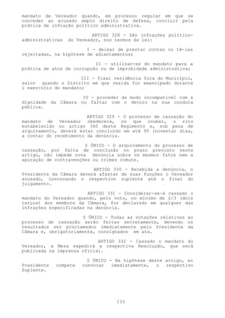 mandato de Vereador quando, em processo regular em que se
conceder ao acusado amplo direito de defesa, concluir pela
prática de infração político administrativa.

                           ARTIGO 328 - São infrações político-
administrativas   do Vereador, nos termos da lei:

                        I - deixar de prestar contas ou tê-las
rejeitadas, na hipótese de adiantamentos;

                           II - utilizar-se do mandato para a
prática de atos de corrupção ou de improbidade administrativa;

                      III - fixar residência fora do Município,
salvo quando o Distrito em que resida for emancipado durante
i exercício do mandato;

                     IV - proceder de modo incompatível com a
dignidade da Câmara ou faltar com o decoro na sua conduta
pública.

                        ARTIGO 329 - O processo de cassação do
mandato de Vereador obedecerá, no que couber, o rito
estabelecido no artigo 360 deste Regimento e, sob pena de
arquivamento, deverá estar concluído em até 90 (noventa) dias,
a contar do recebimento da denúncia.

                       § ÚNICO - O arquivamento do processo de
cassação, por falta de conclusão no prazo previsto neste
artigo, não impede nova denúncia sobre os mesmos fatos nem a
apuração de contravenções ou crimes comuns.

                          ARTIGO 330 - Recebida a denúncia, o
Presidente da Câmara deverá afastar de suas funções o Vereador
acusado, convocando o respectivo suplente até o final do
julgamento.

                        ARTIGO 331 - Considerar-se-á cassado o
mandato do Vereador quando, pelo voto, no mínimo de 2/3 (dois
terços) dos membros da Câmara, for declarado em qualquer das
infrações especificadas na denúncia.

                      § ÚNICO - Todas as votações relativas ao
processo de cassação serão feitas secretamente, devendo os
resultados ser proclamados imediatamente pelo Presidente da
Câmara e, obrigatoriamente, consignados em ata.

                            ARTIGO 332 - Cassado o mandato do
Vereador, a Mesa expedirá a respectiva Resolução, que será
publicada na imprensa oficial.

                         § ÚNICO - Na hipótese deste artigo, ao
Presidente   compete   convocar   imediatamente,  o  respectivo
Suplente.




                                   133
 