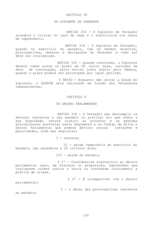 CAPÍTULO IX

                    DO SUPLENTE DE VEREADOR


                         ARTIGO 333 - O Suplente de Vereador
sucederá o titular no caso de vaga e o substituirá nos casos
de impedimento.

                        ARTIGO 334 - O Suplente de Vereador,
quando no exercício do mandato, tem os mesmos direitos,
prerrogativas, deveres e obrigações do Vereador e como tal
deve ser considerado.

                      ARTIGO 335 - Quando convocado, o Suplente
deverá tomar posse no prazo de 08 (oito) dias, contados da
data   de convocação, salvo motivo justo aceito pela Câmara,
quando o prazo poderá ser prorrogado por igual período.

                    § ÚNICO - Enquanto não correr a posse do
Suplente, o QUORUM será calculado em função dos Vereadores
remanescentes.


                          CAPÍTULO X

                     DO DECORO PARLAMENTAR


                      ARTIGO 336 - O Vereador que descumprir os
deveres inerentes a seu mandato ou praticar ato que afete a
sua dignidade, estará sujeito ao processo e as medidas
disciplinares previstas neste Regimento e no Código de Ética e
Decoro Parlamentar que poderá definir outras       infrações e
penalidades, além das seguintes:

                     I - censura;

                         II - perda temporária do exercício do
mandato, não excedente a 30 (trinta) dias;

                     III - perda do mandato.

                     § 1º - Considera-se atentatório ao decoro
parlamentar usar, em discurso ou proposição, expressões que
configurem crimes contra a honra ou contenham incitamento a
prática de crimes.

                          § 2º - É incompatível com o decoro
parlamentar:

                       I - o abuso das prerrogativas inerentes
ao mandato;




                                    134
 