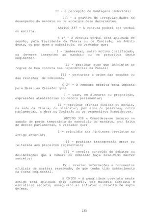 II - a percepção de vantagens indevidas;

                         III - a prática de irregularidades no
desempenho do mandato ou de encargos dele decorrentes.

                       ARTIGO 337 - A censura poderá ser verbal
ou escrita.

                      § 1º - A censura verbal será aplicada em
sessão, pelo Presidente da Câmara ou de Comissão, no âmbito
desta, ou por quem o substituir, ao Vereador que:

                       I - inobservar, salvo motivo justificado,
os deveres     inerentes ao mandato ou os preceitos deste
Regimento;

                          II - praticar atos que infrinjam as
regras de boa conduta nas dependências da Câmara;

                         III - perturbar a ordem das sessões ou
das reuniões   de Comissão.

                         § 2º - A censura escrita será imposta
pela Mesa, ao Vereador que:

                          I - usar, em discurso ou proposição,
expressões atentatórias ao decoro parlamentar;

                      II - praticar ofensas físicas ou morais,
na sede da Câmara, ou desacatar, por atos ou palavras, outro
parlamentar, a Mesa ou Comissão ou os respectivos Presidentes.

                          ARTIGO 338 - Considera-se incurso na
sanção de perda temporária do exercício do mandato, por falta
de decoro parlamentar, o Vereador que:

                       I - reincidir nas hipóteses previstas no
artigo anterior;

                          II - praticar transgressão grave ou
reiterada aos preceitos regimentais;

                        III - revelar conteúdo de debates ou
deliberações que a Câmara ou Comissão haja resolvido manter
secretos;

                        IV - revelar informações e documentos
oficiais de caráter reservado, de que tenha tido conhecimento
na forma regimental.

                        § ÚNICO - A penalidade prevista neste
artigo será aplicada pelo Plenário, por maioria absoluta e
escrutínio secreto, assegurado ao infrator o direito de ampla
defesa.




                                    135
 