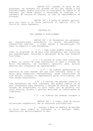 ARTIGO 339 - Quando, no curso de uma
discussão, um Vereador for acusado de ato que ofenda a sua
honorabilidade, poderá solicitar ao Presidente da Câmara ou de
Comissão, que mande apurar a veracidade da arguição e o
cabimento de censura ao ofensor, no caso de improcedência da
acusação.

                      ARTIGO 340 - A perda do mandato aplicar-
se-á nos casos e na forma previstos no Capítulo VIII, do
Título XI, deste Regimento.


                          CAPÍTULO XI

                  DOS LÍDERES E VICE-LÍDERES


                      ARTIGO 341 - Os Vereadores são agrupados
por   representações  partidárias   ou  Blocos  Parlamentares,
cabendo-lhes escolher    o Líder quando a representação for
igual ou superior a três Vereadores.

                       § 1º - Cada Líder poderá indicar Vice-
Líder na proporção de um para três vereadores, que constituam
sua representação, facultada a designação de um como Primeiro
Vice-Líder.

                      § 2º - A escolha do Líder será comunicada
a Mesa, no início de cada legislatura ou após a criação do
Bloco Parlamentar, em documento subscrito pela maioria
absoluta dos integrantes da representação.

                           § 3º - Os Líderes permanecerão no
exercício de suas funções até que nova indicação venha a ser
feita pela respectiva representação, sendo substituídos em
suas faltas, licenças ou impedimentos pelos Vice-Líderes, até
nova Sessão Legislativa.

                       § 4º - O Partido com bancada inferior a
três Vereadores não terá liderança, mas poderá indicar um de
seus integrantes para expressar a posição do Partido quando da
votação de proposições, ou para fazer uso da palavra, por
cinco minutos, durante o período destinado as comunicações de
lideranças.

                      § 5º - Os Líderes não poderão integrar a
Mesa.

                         ARTIGO 342 - O Líder, além de outras
atribuições regimentais, tem as seguintes prerrogativas:

                      I - indicar a Mesa os membros da bancada
ou bloco para compor as comissões, e, a qualquer tempo,
substituí-los definitivamente ou não;




                                  136
 