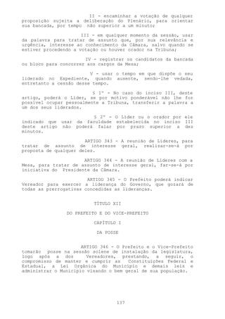 II - encaminhar a votação de qualquer
proposição sujeita a deliberação do Plenário, para orientar
sua bancada, por tempo não superior a um minuto;

                      III - em qualquer momento da sessão, usar
da palavra para tratar de assunto que, por sua relevância e
urgência, interesse ao conhecimento da Câmara, salvo quando se
estiver procedendo a votação ou houver orador na Tribuna;

                       IV - registrar os candidatos da bancada
ou bloco para concorrer aos cargos da Mesa;

                         V - usar o tempo em que dispõe o seu
liderado no Expediente, quando ausente, sendo-lhe vedada,
entretanto a cessão desse tempo.

                          § 1º - No caso do inciso III, deste
artigo, poderá o Líder, se por motivo ponderável não lhe for
possível ocupar pessoalmente a Tribuna, transferir a palavra a
um dos seus liderados.

                        § 2º - O Líder ou o orador por ele
indicado que usar da faculdade estabelecida no inciso III
deste artigo não poderá falar por prazo superior a dez
minutos.

                       ARTIGO 343 - A reunião de Líderes, para
tratar de assunto de interesse geral, realizar-se-á por
proposta de qualquer deles.

                      ARTIGO 344 - A reunião de Líderes com a
Mesa, para tratar de assunto de interesse geral, far-se-á por
iniciativa do Presidente da Câmara.

                        ARTIGO 345 - O Prefeito poderá indicar
Vereador para exercer a liderança do Governo, que gozará de
todas as prerrogativas concedidas as lideranças.


                          TÍTULO XII

                DO PREFEITO E DO VICE-PREFEITO

                          CAPÍTULO I

                           DA POSSE


                      ARTIGO 346 - O Prefeito e o Vice-Prefeito
tomarão posse na sessão solene de instalação da legislatura,
logo após a dos         Vereadores, prestando, a seguir, o
compromisso de manter e cumprir as     Constituições Federal e
Estadual, a Lei Orgânica do Município e demais leis e
administrar o Município visando o bem geral de sua população.




                                  137
 