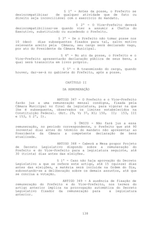 § 1º - Antes da posse, o Prefeito se
desincompatibizar    de qualquer atividade que de fato ou
direito seja inconciliável com o exercício do mandato.

                               § 2º - O Vice-Prefeito deverá
desincompatibilizar-se quando vier a assumir a Chefia do
Executivo, substituindo ou sucedendo o Prefeito.

                      § 3º - Se o Prefeito não tomar posse nos
10 (dez)    dias subsequentes fixados para tal, salvo motivo
relevante aceito pela Câmara, seu cargo será declarado vago,
por ato do Presidente da Câmara Municipal.

                        § 4º - No ato da posse, o Prefeito e o
Vice-Prefeito apresentarão declaração pública de seus bens, a
qual será transcrita em livro próprio.

                         § 5º - A transmissão do cargo, quando
houver, dar-se-á no gabinete do Prefeito, após a posse.


                          CAPÍTULO II

                        DA REMUNERAÇÃO


                      ARTIGO 347 - O Prefeito e o Vice-Prefeito
farão jus a uma remuneração mensal condigna, fixada pela
Câmara Municipal no final da legislatura, para vigorar na que
lhe é subsequente, observados os limites estabelecidos na
Constituição Federal. (Art. 29, V; 37, XI; 150, II; 153, III
e 153, § 2º, I).

                              § ÚNICO - Não fará jus a essa
remuneração, no período correspondente, o Prefeito que até 90
(noventa) dias antes do término do mandato não apresentar ao
Presidente  da   Câmara  a   competente  declaração  de  bens
atualizada.

                      ARTIGO 348 - Caberá a Mesa propor Projeto
de Decreto Legislativo dispondo sobre a remuneração do
Prefeito e do Vice-Prefeito para a legislatura seguinte, até
30 (trinta) dias antes das eleições.

                      § 1º - Caso não haja aprovação do Decreto
Legislativo a que se refere este artigo, até 15 (quinze) dias
antes das eleições, a matéria será incluída na Ordem do Dia,
sobrestando-se a deliberação sobre os demais assuntos, até que
se conclua a votação.

                        ARTIGO 349 - A ausência de fixação de
remuneração do Prefeito e do Vice-Prefeito, nos termos do
artigo anterior implica na prorrogação automática do Decreto
Legislativo fixador da remuneração para        a legislatura
anterior.




                                  138
 