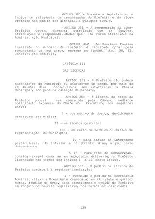 ARTIGO 350 - Durante a legislatura, o
índice de referência da remuneração do Prefeito e do Vice-
Prefeito não poderá ser alterado, a qualquer título.

                          ARTIGO 351 - A remuneração do Vice-
Prefeito   deverá   observar   correlação   com  as   funções,
atribuições e responsabilidades que    lhe forem atribuídas na
Administração Municipal.

                           ARTIGO 352 - Ao Servidor Público
investido no mandato de Prefeito é facultado optar pela
remuneração de seu cargo, emprego ou função. (Art. 38, II,
Constituição Federal).


                          CAPÍTULO III

                          DAS LICENÇAS


                           ARTIGO 353 - O Prefeito não poderá
ausentar-se do Município ou afastar-se do cargo, por mais de
20 (vinte) dias     consecutivos, sem autorização da Câmara
Municipal, sob pena de cassação de mandato.

                         ARTIGO 354 - A licença do cargo de
Prefeito   poderá    ser concedida  pela   Câmara, mediante
solicitação expressa do Chefe do   Executivo, nos seguintes
casos:

                         I - por motivo de doença, devidamente
comprovada por médico;

                     II - em licença gestante;

                         III - em razão de serviço ou missão de
representação   do Município;

                             IV - para tratar de interesses
particulares, não inferior a 30 (trinta) dias, e por prazo
determinado.

                             § 1º - Para fins de remuneração,
considerar-se-á como se em exercício estivesse, o Prefeito
licenciado nos termos dos Incisos I a III deste artigo.

                          ARTIGO 355 - O pedido de licença do
Prefeito obedecerá a seguinte tramitação:

                          I - recebido o pedido na Secretaria
Administrativa, o Presidente convocará, em 24 (vinte e quatro)
horas, reunião da Mesa, para transformar o pedido do Prefeito
em Projeto de Decreto Legislativo, nos termos do solicitado;




                                   139
 