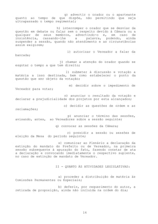 g) advertir o orador ou o aparteante
quanto ao tempo de que dispõe, não permitindo que seja
ultrapassado o tempo regimental;

                     h) interromper o orador que se desviar da
questão em debate ou falar sem o respeito devido à Câmara ou a
qualquer de seus membros, advertindo-o e, em caso de
insistência, cassando-lhe      a     palavra, podendo, ainda
suspender a sessão, quando não atendimento e as circunstâncias
assim exigirem;

                             i) autorizar o Vereador a falar da
bancada;

                       j) chamar a atenção do orador quando se
esgotar o tempo a que tem direito;

                          l) submeter à discussão e votação a
matéria a isso destinada, bem como estabelecer o ponto da
questão que ser objeto da votação;

                              m) decidir sobre o impedimento de
Vereador para votar;

                          n) anunciar o resultado da votação e
declarar a prejudicialidade dos projetos por esta alcançados;

                           o) decidir as questões de ordem e as
reclamações;

                            p) anunciar o término das sessões,
avisando, antes,   ao Vereadores sobre a sessão seguinte;

                       q) convocar as sessões da Câmara;

                             r) presidir a sessão ou sessões de
eleição da Mesa    do período seguinte;

                      s) comunicar ao Plenário a declaração da
extinção do mandato do Prefeito ou de Vereador, na primeira
sessão subsequente à apuração do fato, fazendo constar de ata
a declaração e convocando imediatamente o respectivo suplente,
no caso de extinção de mandato de Vereador.


                       II - QUANTO ÀS ATIVIDADES LEGISLATIVAS:


                      a) proceder a distribuição de matéria às
Comissões Permanentes ou Especiais;

                      b) deferir, por requerimento do autor, a
retirada de proposição, ainda não incluída na ordem do dia;




                                     14
 