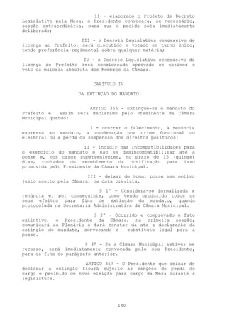 II - elaborado o Projeto de Decreto
Legislativo pela Mesa, o Presidente convocará, se necessário,
sessão extraordinária, para que o pedido seja imediatamente
deliberado;

                      III - o Decreto Legislativo concessivo de
licença ao Prefeito, será discutido e votado em turno único,
tendo preferência regimental sobre qualquer matéria;

                      IV - o Decreto Legislativo concessivo de
licença ao Prefeito será considerado aprovado se obtiver o
voto da maioria absoluta dos Membros da Câmara.


                          CAPÍTULO IV

                    DA EXTINÇÃO DO MANDATO


                        ARTIGO 356 - Extingue-se o mandato do
Prefeito e    assim será declarado pelo Presidente da Câmara
Municipal quando:

                         I - ocorrer o falecimento, a renúncia
expressa ao mandato, a condenação por crime funcional ou
eleitoral ou a perda ou suspensão dos direitos políticos;

                       II - incidir nas incompatibilidades para
o exercício do mandato e não se desincompatibilizar até a
posse e, nos casos supervenientes, no prazo de 15 (quinze)
dias, contados do recebimento da notificação para isso
promovida pelo Presidente da Câmara Municipal.

                        III - deixar de tomar posse sem motivo
justo aceito pela Câmara, na data prevista.

                            § 1º - Considera-se formalizada a
renúncia e, por conseguinte, como tendo produzido todos os
seus efeitos para fins de extinção do mandato, quando
protocolada na Secretaria Administrativa da Câmara Municipal.

                         § 2º - Ocorrido e comprovado o fato
extintivo, o Presidente da Câmara, na primeira sessão,
comunicará ao Plenário e fará constar da ata a declaração da
extinção do mandato, convocando o    substituto legal para a
posse.

                       § 3º - Se a Câmara Municipal estiver em
recesso, será imediatamente convocada pelo seu Presidente,
para os fins do parágrafo anterior.

                      ARTIGO 357 - O Presidente que deixar de
declarar a extinção ficará sujeito as sanções de perda do
cargo e proibido de nova eleição para cargo da Mesa durante a
legislatura.




                                  140
 