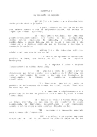 CAPÍTULO V

                     DA CASSAÇÃO DO MANDATO


                      ARTIGO 358 - O Prefeito e o Vice-Prefeito
serão processados e julgados:

                        I - pelo Tribunal de Justiça do Estado
nos crimes comuns e nos de responsabilidade, nos termos da
legislação federal aplicável;

                      II - pela Câmara Municipal, nas infrações
político-administrativas, nos termos da lei, assegurados,
dentre outros requisitos da validade, o contraditório a
publicidade, a ampla defesa, com os meios e recursos a ela
inerentes e a decisão motivada que se limitar a decretar a
cassação do mandato.

                          ARTIGO 359 - São infrações político-
administrativas, nos termos da lei:

                             I - deixar de apresentar declaração
pública de   bens,   nos   termos do art.       da Lei Orgânica
Municipal;

                              II - impedir o livre e regular
funcionamento da Câmara Municipal;

                     III - impedir o exame de livros e outros
documentos que devam constar dos arquivos da Prefeitura, bem
como a verificação de obras e serviços por Comissões de
Investigações   da   Câmara,   ou    auditoria   regularmente
constituída;

                        IV - desatender, sem motivo justo, os
pedidos de informações da Câmara Municipal, quando formulados
de modo regular;

                           V - retardar a regulamentação e a
publicação ou deixar de publicar leis e atos sujeitos a essas
formalidades;

                      VI - deixar de enviar a Câmara Municipal,
no tempo indevido, os projetos de lei relativos ao plano
plurianual, as diretrizes orçamentárias e aos orçamentos
anuais e outros cujos prazos estejam fixados em lei;

                         VII - descumprir o orçamento aprovado
para o exercício financeiro;

                        VIII - praticar atos contra expressa
disposição de   lei ou omitir-se na prática daqueles de sua




                                    141
 