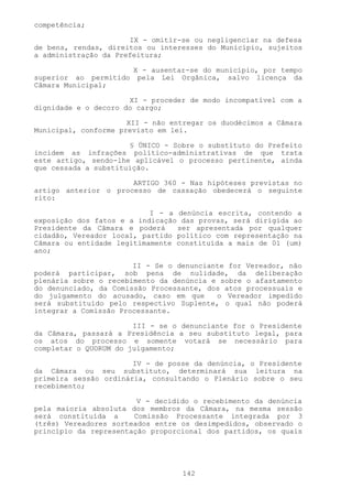 competência;

                      IX - omitir-se ou negligenciar na defesa
de bens, rendas, direitos ou interesses do Município, sujeitos
a administração da Prefeitura;

                        X - ausentar-se do município, por tempo
superior ao permitido    pela Lei Orgânica, salvo licença da
Câmara Municipal;

                      XI - proceder de modo incompatível com a
dignidade e o decoro do cargo;

                      XII - não entregar os duodécimos a Câmara
Municipal, conforme previsto em lei.

                      § ÚNICO - Sobre o substituto do Prefeito
incidem as infrações político-administrativas de que trata
este artigo, sendo-lhe aplicável o processo pertinente, ainda
que cessada a substituição.

                      ARTIGO 360 - Nas hipóteses previstas no
artigo anterior o processo de cassação obedecerá o seguinte
rito:

                           I - a denúncia escrita, contendo a
exposição dos fatos e a indicação das provas, será dirigida ao
Presidente da Câmara e poderá    ser apresentada por qualquer
cidadão, Vereador local, partido político com representação na
Câmara ou entidade legitimamente constituída a mais de 01 (um)
ano;

                       II - Se o denunciante for Vereador, não
poderá participar, sob pena de nulidade, da deliberação
plenária sobre o recebimento da denúncia e sobre o afastamento
do denunciado, da Comissão Processante, dos atos processuais e
do julgamento do acusado, caso em que     o Vereador impedido
será substituído pelo respectivo Suplente, o qual não poderá
integrar a Comissão Processante.

                       III - se o denunciante for o Presidente
da Câmara, passará a Presidência a seu substituto legal, para
os atos do processo e somente votará se necessário para
completar o QUORUM do julgamento;

                       IV - de posse da denúncia, o Presidente
da Câmara ou seu substituto, determinará sua leitura na
primeira sessão ordinária, consultando o Plenário sobre o seu
recebimento;

                        V - decidido o recebimento da denúncia
pela maioria absoluta dos membros da Câmara, na mesma sessão
será constituída a     Comissão Processante integrada por 3
(três) Vereadores sorteados entre os desimpedidos, observado o
princípio da representação proporcional dos partidos, os quais




                                   142
 