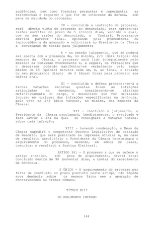 audiências, bem como formular perguntas e reperguntas       as
testemunhas e requerer o que for de interesse da defesa,   sob
pena de nulidade do processo;

                       IX - concluída a instrução do processo,
será aberta vista do processo ao denunciado, para apresentar
razões escritas no prazo de 5 (cinco) dias, vencido o qual,
com ou sem razões do denunciado, a        Comissão Processante
emitirá   parecer   final,   opinando  pela    procedência  ou
improcedência da acusação e solicitará ao Presidente da Câmara
a convocação de sessão para julgamento;

                       X - na sessão julgamento, que só poderá
ser aberta com a presença de, no mínimo, 2/3 (dois terços) dos
membros da   Câmara, o processo será lido integralmente pelo
Relator da Comissão Processante e, a seguir, os Vereadores que
o desejarem poderão manifestar-se verbalmente pelo tempo
máximo de 15 (quinze) minutos cada um, e, ao final, o acusado
ou seu procurador dispor de 2 (duas) horas para produzir sua
defesa oral;

                      XI - concluída a defesa proceder-se-á a
tantas   votações  secretas   quantas   forem   as  infrações
articuladas     na   denúncia,     considerando-se   afastado
definitivamente do cargo, o denunciado que for declarado
incurso em qualquer das infrações especificadas na denúncia,
pelo voto de 2/3 (dois terços), no mínimo, dos membros da
Câmara;

                            XII - concluído o julgamento, o
Presidente da Câmara proclamará, imediatamente, o resultado e
fará lavrar a ata na qual    se consignará a votação nominal
sobre cada infração;

                          XIII - havendo condenação, a Mesa da
Câmara expedirá o competente Decreto Legislativo de cassação
de mandato, que será publicado na imprensa oficial e, no caso
de resultado absolutório o Presidente da Câmara determinará o
arquivamento do processo, devendo, em ambos os casos,
comunicar o resultado a Justiça Eleitoral.

                      ARTIGO 361 - O processo a que se refere o
artigo anterior,    sob    pena de arquivamento, deverá estar
concluído dentro de 90 (noventa) dias, a contar do recebimento
da denúncia.

                      § ÚNICO - O arquivamento do processo por
falta de conclusão no prazo previsto neste artigo, não impede
nova denúncia sobre      os mesmos fatos nem a apuração de
contravenções ou crimes comuns.


                          TÍTULO XIII

                     DO REGIMENTO INTERNO




                                  144
 