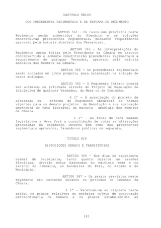 CAPÍTULO ÚNICO

     DOS PRECEDENTES REGIMENTAIS E DA REFORMA DO REGIMENTO


                      ARTIGO 362 - Os casos não previstos neste
Regimento   serão  submetidos   ao  Plenário   e   as  soluções
constituirão precedentes regimentais, mediante requerimento
aprovado pela maioria absoluta dos Vereadores.

                            ARTIGO 363 - As interpretações do
Regimento serão feitas pelo Presidente da Câmara em assunto
controvertido e somente constituirão precedentes regimentais a
requerimento de qualquer Vereador, aprovado pela maioria
absoluta dos membros da Câmara.

                       ARTIGO 364 - Os precedentes regimentais
serão anotados em livro próprio, para orientação na solução de
casos análogos.

                       ARTIGO 365 - O Regimento Interno poderá
ser alterado ou reformado através de Projeto de Resolução de
iniciativa de qualquer Vereador, da Mesa ou de Comissão.

                           § 1º - A apreciação do projeto de
alteração ou     reforma do Regimento obedecerá as normas
vigentes para os demais projetos de Resolução e sua aprovação
dependerá do voto favorável da maioria   absoluta dos membros
da Câmara.

                              § 2º - Ao final de cada sessão
legislativa a Mesa fará a consolidação de todas as alterações
procedidas no Regimento Interno bem como dos precedentes
regimentais aprovados, fazendo-os publicar em separata.


                               TÍTULO XIV

                  DISPOSIÇÕES GERAIS E TRANSITÓRIAS


                        ARTIGO 366 - Nos dias de expediente
normal de Secretaria, tanto quanto durante as sessões
Plenárias, deverão estar hasteadas no edifício sede e no
recinto do Plenário, as bandeiras do País, do Estado e do
Município.

                             ARTIGO 367 - Os prazos previstos neste
Regimento   não   correrão     durante os períodos de recesso da
Câmara.

                        § 1º - Excetuam-se ao disposto neste
artigo os prazos relativos as matérias objeto de convocação
extraordinária da Câmara e os prazos estabelecidos as




                                       145
 