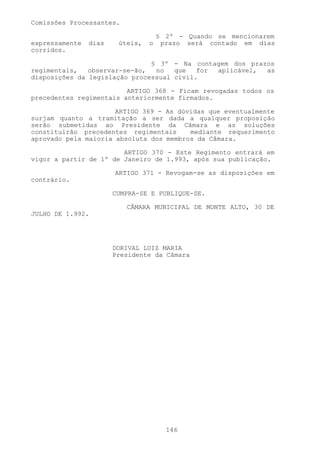 Comissões Processantes.

                                     § 2º - Quando se mencionarem
expressamente   dias    úteis,   o    prazo será contado em dias
corridos.

                               § 3º - Na contagem dos prazos
regimentais,   observar-se-ão,  no   que   for aplicável, as
disposições da legislação processual civil.

                         ARTIGO 368 - Ficam revogadas todos os
precedentes regimentais anteriormente firmados.

                      ARTIGO 369 - As dúvidas que eventualmente
surjam quanto a tramitação a ser dada a qualquer proposição
serão submetidas ao Presidente da Câmara e as soluções
constituirão precedentes regimentais     mediante requerimento
aprovado pela maioria absoluta dos membros da Câmara.

                        ARTIGO 370 - Este Regimento entrará em
vigor a partir de 1º de Janeiro de 1.993, após sua publicação.

                       ARTIGO 371 - Revogam-se as disposições em
contrário.

                       CUMPRA-SE E PUBLIQUE-SE.

                          CÂMARA MUNICIPAL DE MONTE ALTO, 30 DE
JULHO DE 1.992.




                       DORIVAL LUIZ MARIA
                       Presidente da Câmara




                                       146
 