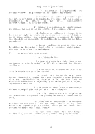 c) despachar requerimentos;

                             d) determinar   o arquivamento   ou
desarquivamento   de proposições, nos termos regimentais;

                       e) devolver ao autor a proposição que
não esteja devidamente formalizada, que verse matéria alheia à
competência   da    Câmara,   ou   que   seja,   evidentemente
inconstitucional ou anti-regimental;

                      f) recusar o recebimento de substitutivos
ou emendas que não sejam pertinentes à proposição inicial;

                       g) declarar prejudicada a proposição em
face de rejeição ou aprovação de outra com o mesmo objetivo,
salvo requerimento   que consubstanciar reiteração de pedido
não atendido ou resultante de modificação da situação de fatos
anteriores;

                       h) fazer publicar os atos da Mesa e da
Presidência, Portarias, Resoluções e Decretos Legislativos,
bem como as Leis por ele promulgadas;

i)     votar nos seguintes casos:

                     1 - na eleição da Mesa;

                      2 - quando a matéria exigir, para a sua
aprovação, o voto favorável de 2/3 (dois terços) dos Membros
da Câmara;

                        3 - em todas as votações secretas e no
caso de empate nas votações públicas.

                        j) incluir na ordem do dia da primeira
sessão subsequente, sempre que tenha esgotado o prazo previsto
para sua    apreciação os projetos de lei de iniciativa do
Executivo submetidos a urgência, e os vetos por este oposto,
observado o seguinte:

                      1 - em ambos os casos ficarão sobrestadas
as demais proposições até que se ultime a votação;

                        2 - a deliberação sobre os projetos de
lei submetidos a urgência têm prioridade sobre a apreciação do
veto.

                      l) promulgar as Resoluções e os Decretos
Legislativos bem como as Leis com sanção tácita, ou cujo veto
tenha sido rejeitado pelo Plenário, desde que não aceita esta
decisão em tempo hábil pelo Prefeito;

                       m) apresentar proposição à consideração
do Plenário, devendo afastar-se da presidência para discutir.




                                    15
 