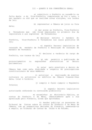 III - QUANTO À SUA COMPETÊNCIA GERAL:


                      a) substituir o Prefeito ou sucedê-lo na
falta deste e do Vice-Prefeito, completando se for o caso, o
seu mandato ou até que se realizem novas eleições, nos termos
da lei;

                        b) representar a Câmara em juízo ou fora
dele;

                       c) dar posse ao Prefeito, Vice-Prefeito
e   Vereadores que   não foram empossados no primeiro dia da
legislatura e aos suplentes de Vereadores;

                         d) declarar extinto o mandato do
Prefeito,   Vice-Prefeito e Vereadores nos casos previstos em
lei;

                           e) expedir Decreto Legislativo de
cassação de   mandato de Prefeito e Resolução de cassação de
mandato de Vereador;

                           f) declarar a vacância do cargo de
Prefeito, nos termos da lei;

                              g) não  permitir a publicação de
pronunciamentos   ou     expressões  atentatórias  ao   decoro
parlamentar;

                         h) zelar pelo prestígio e decoro da
Câmara bem como pela dignidade e respeito às prerrogativas
constitucionais de seus membros;

                       i) autorizar a realização de eventos
culturais ou artísticos no edifício da Câmara fixando-lhes
data, local e horário;

                          j) cumprir e fazer cumprir o Regimento
Interno;

                               l) expedir Decreto Legislativo
autorizando referendo ou convocando plebiscito;

                      m) encaminhar ao Ministério Público, as
contas do Prefeito e da Mesa, imediatamente após a sua
apreciação pelo Plenário, ainda que aprovadas;

                           n) mandar publicar os pareceres do
Tribunal de Contas sobre as contas do Prefeito e da Mesa da
Câmara, com as respectivas decisões do Plenário, remetendo-os
a seguir, ao Tribunal de Contas da União e do Estado.




                                     16
 