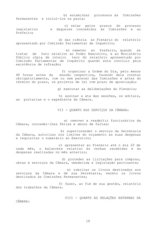 b) encaminhar   processos às   Comissões
Permanentes   e incluí-los na pauta;

                          c) zelar pelos    prazos do processo
legislativo       e   daqueles concedidos   às Comissões e ao
Prefeito;

                      d) dar ciência ao Plenário do     relatório
apresentado por Comissão Parlamentar de Inquérito;

                        e) remeter ao Prefeito, quando se
tratar de fato relativo ao Poder Executivo, e ao Ministério
Público cópia de inteiro   teor do relatório apresentado por
Comissão Parlamentar de Inquérito quando esta concluir pela
existência de infração;

                       f) organizar a Ordem do Dia, pelo menos
48 horas antes da     sessão respectiva, fazendo dela constar
obrigatoriamente, com ou sem parecer das Comissões e antes do
término do prazo, os projetos de lei com prazo de apreciação;

                      g) executar as deliberações do Plenário;

                       h) assinar a ata das sessões, os editais,
as   portarias e o expediente da Câmara.


                      VII - QUANTO AOS SERVIÇOS DA CÂMARA:


                        a) remover e readmitir funcionários da
Câmara, conceder-lhes férias e abono de faltas;

                       b) superintender o serviço da Secretaria
da Câmara, autorizar nos limites do orçamento as suas despesas
e requisitar o numerário ao Executivo;

                      c) apresentar ao Plenário até o dia 20 de
cada mês, o balancete relativo às verbas recebidas e às
despesas realizadas no mês anterior;

                       d) proceder as licitações para compras,
obras e serviços da Câmara, obedecida a legislação pertinente;

                          e) rubricar os livros destinados aos
serviços da Câmara e de sua Secretaria, exceto os livros
destinados às Comissões Permanentes;

                      f) fazer, ao fim de sua gestão, relatório
dos trabalhos da Câmara.


                          VIII - QUANTO ÀS RELAÇÕES EXTERNAS DA
CÂMARA:




                                    18
 